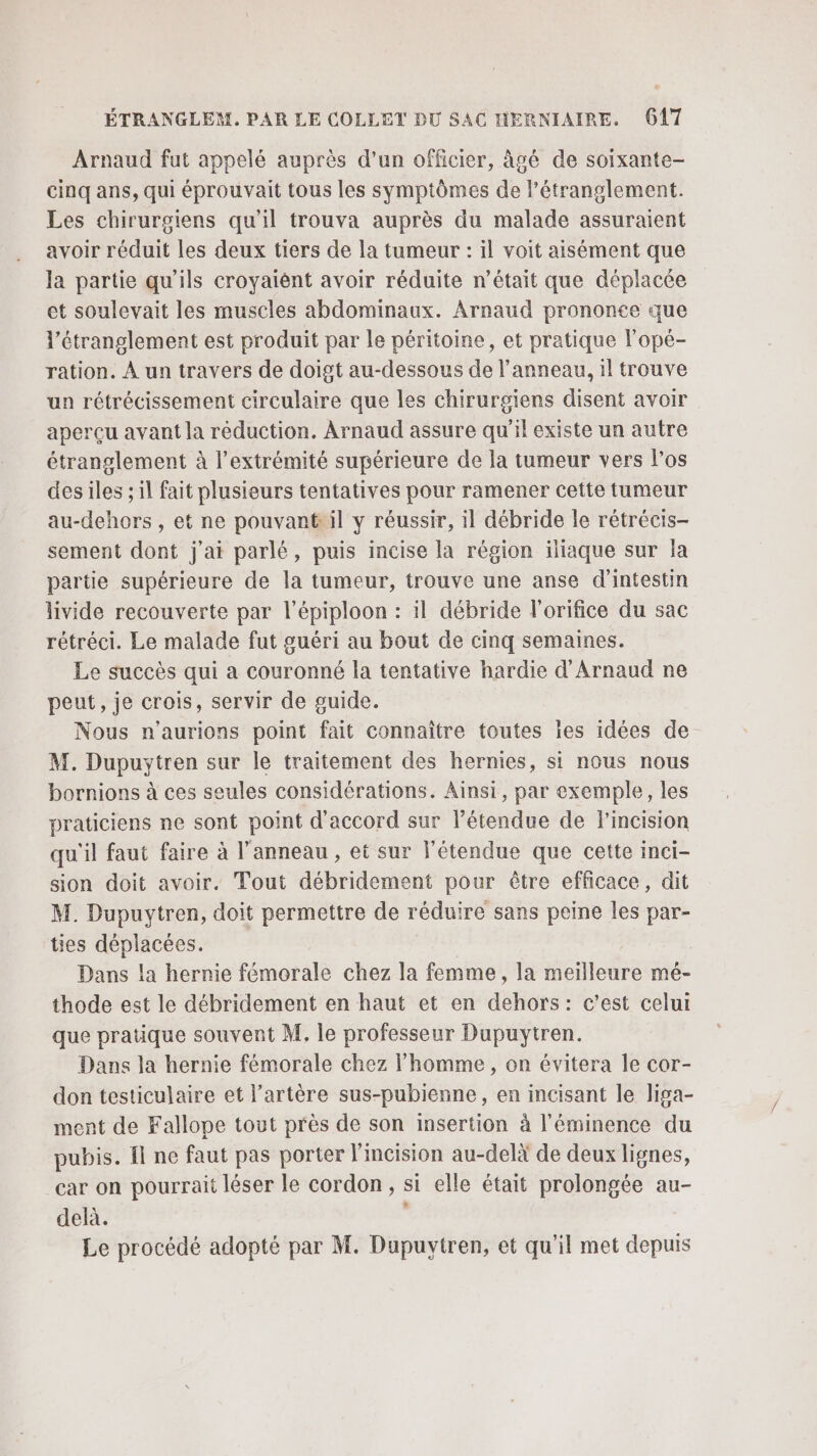 Arnaud fut appelé auprès d’un officier, âgé de soixante- cinq ans, qui éprouvait tous les symptômes de l’étranglement. Les chirurgiens qu'il trouva auprès du malade assuraient avoir réduit les deux tiers de la tumeur : il voit aisément que la partie qu’ils croyaiént avoir réduite n’était que déplacée et soulevait les muscles abdominaux. Arnaud prononce que l’étranglement est produit par le péritoine, et pratique l'opé- ration. À un travers de doigt au-dessous de l'anneau, il trouve un rétrécissement circulaire que les chirurgiens disent avoir aperçu avant la réduction. Arnaud assure qu'il existe un autre étranglement à l’extrémité supérieure de la tumeur vers l'os des iles ; il fait plusieurs tentatives pour ramener cette tumeur au-dehors , et ne pouvant il y réussir, il débride le rétrécis- sement dont j'ai parlé, puis incise la région iliaque sur la partie supérieure de la tumeur, trouve une anse d'intestin livide recouverte par l’épiploon : il débride l'orifice du sac rétréci. Le malade fut guéri au bout de cinq semaines. Le succès qui a couronné la tentative hardie d'Arnaud ne peut, je crois, servir de guide. Nous n'aurions point fait connaître toutes ïes idées de M. Dupuytren sur le traitement des hernies, si nous nous bornions à ces seules considérations. Ainsi, par exemple, les praticiens ne sont point d'accord sur létendue de F'incision qu'il faut faire à l'anneau , et sur l'étendue que cette inci- sion doit avoir. Tout débridement pour être efficace, dit M. Dupuytren, doit permettre de réduire sans peine les par- ties déplacées. Dans la hernie fémorale chez la femme, la meilleure mé- thode est le débridement en haut et en dehors: c’est celui que pratique souvent M. le professeur Dupuytren. Dans la hernie fémorale chez l’homme, on évitera le cor- don testiculaire et l'artère sus-pubienne, en incisant le lisa- ment de Fallope tout près de son insertion à l'éminence du pubis. Îl ne faut pas porter l'incision au-delà de deux lignes, car on pourrait léser le cordon, si elle était prolongée au- delà. Le procédé adopté par M. Dupuytren, et qu'il met depuis