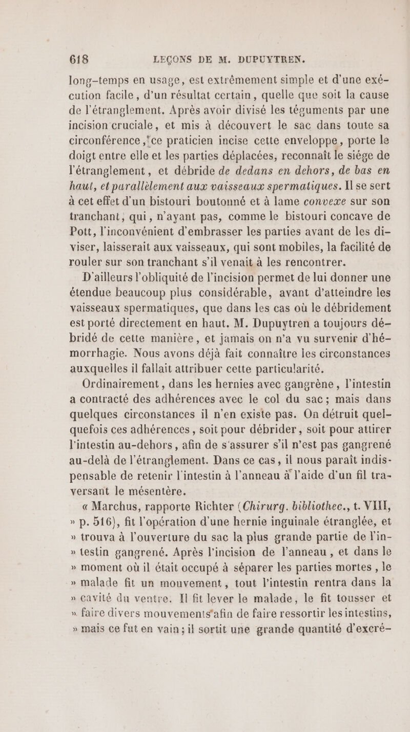 long-temps en usage, est extrêmement simple et d'une exé- cution facile, d’un résultat certain, quelle que soit la cause de l’étranglement. Après avoir divisé les téguments par une incision cruciale, et mis à découvert le sac dans toute sa circonférence ,ce praticien incise cette enveloppe, porte le doigt entre elle et les parties déplacées, reconnaît le siége de l'étranglement, et débride de dedans en dehors, de bas en haut, et parallèlement aux vaisseaux spermatiques. [se sert à cet effet d'un bistouri boutonné et à lame convexe sur son tranchant, qui, n'ayant pas, comme le bistouri concave de Pott, l'inconvénient d'embrasser les parties avant de les di- viser, laisserait aux vaisseaux, qui sont mobiles, la facilité de rouler sur son tranchant s’il venait à les rencontrer. D'ailleurs l'obliquité de l’incision permet de lui donner une étendue beaucoup plus considérable, avant d'atteindre les vaisseaux spermatiques, que dans les cas où le débridement est porté directement en haut. M. Dupuytren a toujours dé- bridé de cette manière, et jamais on n’a vu survenir d'hé- morrhagie. Nous avons déjà fait connaître les circonstances auxquelles il fallait attribuer cette particularité. Ordinairement , dans les hernies avec gangrène , l'intestin a contracté des adhérences avec le col du sac; mais dans quelques circonstances il n’en existe pas. On détruit quel- quefois ces adhérences, soit pour débrider, soit pour attirer l'intestin au-dehors , afin de s'assurer s’il n’est pas gangrené au-delà de l'étranglement. Dans ce cas, il nous parait indis- pensable de retenir l'intestin à l'anneau à l’aide d’un fil tra- versant le mésentère. « Marchus, rapporte Richter (Chirurg. bibliothec., t. VIE, » p. 516), fit l'opération d'une hernie inguinale étranglée, et » trouva à l'ouverture du sac la plus grande partie de l'in- » testin gangrené. Après l’incision de l'anneau , et dans le » moment où il était occupé à séparer les parties mortes , le » malade fit un mouvement, tout l'intestin rentra dans Îa » Cavité du ventre. El fit lever le malade, le fit tousser et », faire divers mouvements'afin de faire ressortir les intestins, » mais Ce fut en vain; il sortit une grande quantité d'excré- v