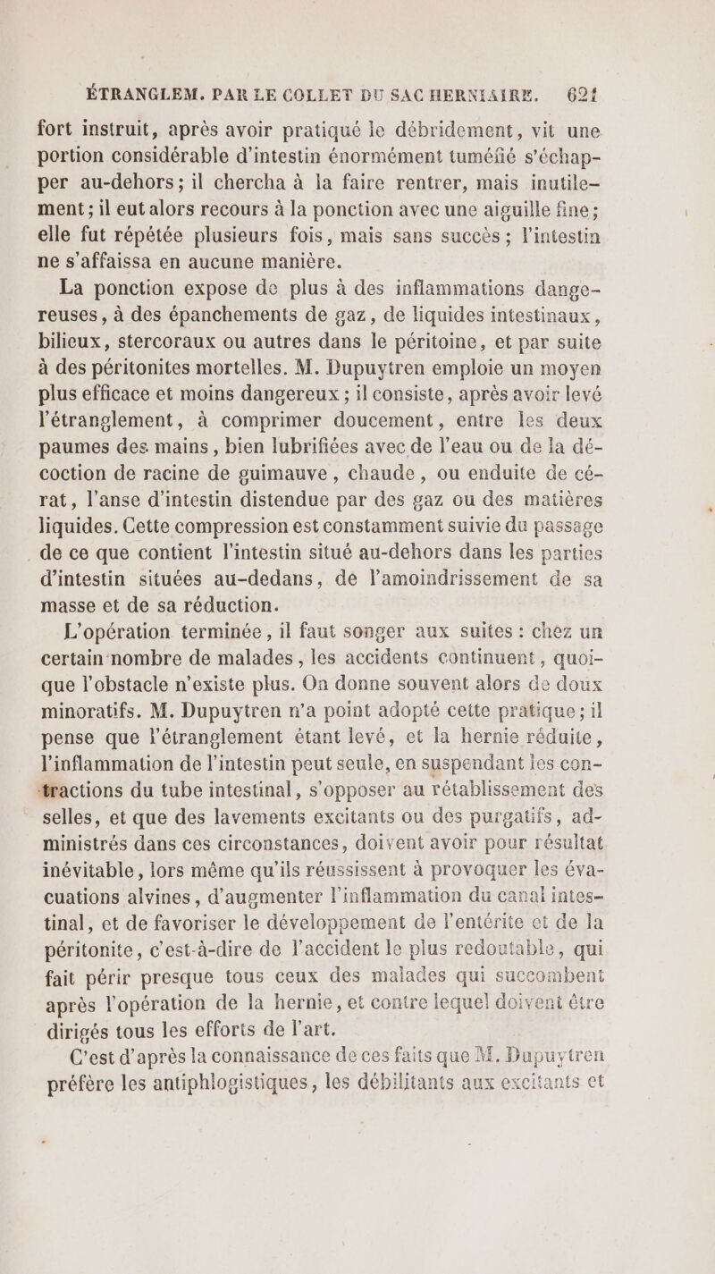 fort instruit, après avoir pratiqué le débridement, vit une portion considérable d’intestin énormément tuméfé s’échap- per au-dehors ; il chercha à la faire rentrer, mais inutile- ment ; il eut alors recours à la ponction avec une aiguille fine; elle fut répétée plusieurs fois, mais sans succès ; l'intestin ne s'affaissa en aucune manière. La ponction expose de plus à des inflammations dange- reuses , à des épanchements de gaz, de liquides intestinaux, bilieux, stercoraux ou autres dans le péritoine, et par suite à des péritonites mortelles. M. Dupuytren emploie un moyen plus efficace et moins dangereux ; il consiste, après avoir levé l'étranglement, à comprimer doucement, entre les deux paumes des mains, bien lubrifiées avec de l’eau ou de la dé- coction de racine de guimauve, chaude, ou enduite de cé- rat, l’anse d'intestin distendue par des gaz ou des matières liquides. Cette compression est constamment suivie du passage de ce que contient l'intestin situé au-dehors dans les parties d'intestin situées au-dedans, de l’amoindrissement de sa masse et de sa réduction. L'opération terminée , il faut songer aux suites : chez un certain nombre de malades , les accidents continuent, quoi- que l'obstacle n’existe plus. On donne souvent alors de doux minoratifs. M. Dupuytren n’a point adopté cette pratique; il pense que l'étranglement étant levé, et la hernie réduite, l'inflammation de l'intestin peut seule, en suspendant les con- tractions du tube intestinal, s'opposer au rétablissement des selles, et que des lavements excitants ou des purgatifs, ad- ministrés dans ces circonstances, doivent avoir pour résultat inévitable , lors même qu'ils réussissent à provoquer les éva- cuations alvines, d'augmenter l'inflammation du canal intes- tinal, et de favoriser le développement de l’entêrite et de la péritonite, c'est-à-dire de l'accident le plus redoutable, qui fait périr presque tous ceux des malades qui succombent après l'opération de la hernie, et contre lequel doivent être dirigés tous les efforts de l'art. C'est d’après la connaissance de ces faits que M. Dupuytren préfère les antiphlogistiques, les débilitants aux excitants et