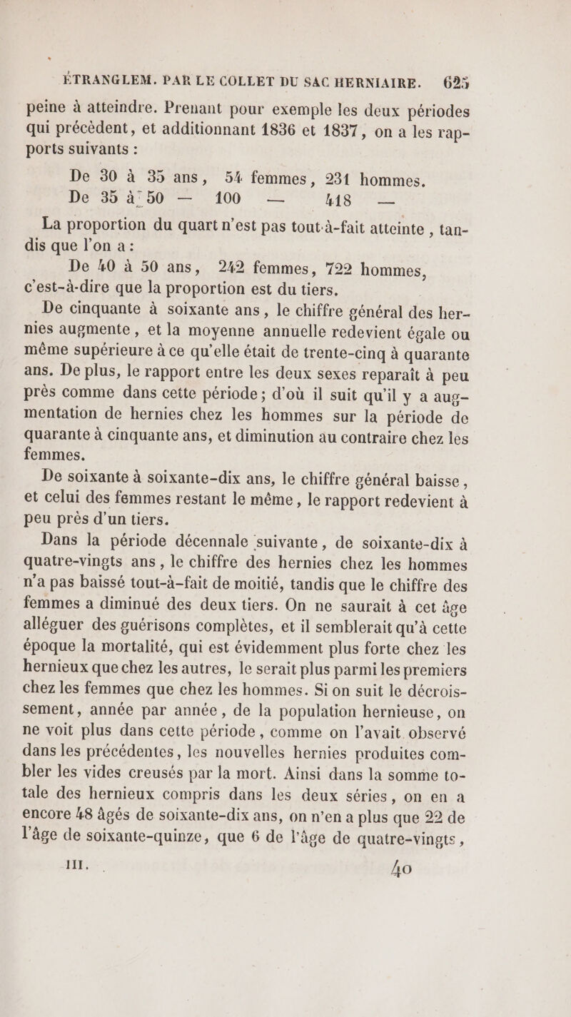 peine à atteindre. Prenant pour exemple les deux périodes qui précèdent, et additionnant 1836 et 1837, on a les l'ap- ports suivants : De 50 à 35 ans, 5% femmes, 231 hommes. DE 35 à°50 — 100 — LE LORS La proportion du quart n’est pas tout:à-fait atteinte , tan- dis que l’on a: De #0 à 50 ans, 242 femmes, 722 hommes, c'est-à-dire que la proportion est du tiers. De cinquante à soixante ans, le chiffre général des her- nies augmente , et la moyenne annuelle redevient égale ou même supérieure à ce qu'elle était de trente-cinq à quarante ans. De plus, le rapport entre les deux sexes reparaît à peu près comme dans cette période ; d’où il suit qu'il y a aug mentation de hernies chez les hommes sur la période de quarante à cinquante ans, et diminution au contraire chez les femmes. De soixante à soixante-dix ans, le chiffre général baisse , et celui des femmes restant le même, le rapport redevient à peu près d’un tiers. Dans la période décennale suivante, de soixante-dix à quatre-vingts ans, le chiffre des hernies chez les hommes n'a pas baissé tout-à-fait de moitié, tandis que le chiffre des femmes a diminué des deux tiers. On ne saurait à cet âge alléguer des guérisons complètes, et il semblerait qu’à cette époque la mortalité, qui est évidemment plus forte chez les hernieux que chez les autres, le serait plus parmi les premiers chez les femmes que chez les hommes. Si on suit le décrois- sement, année par année, de la population hernieuse, on ne voit plus dans cette période, comme on l'avait observé dans les précédentes, les nouvelles hernies produites com- bler les vides creusés par la mort. Ainsi dans la somme to- tale des hernieux compris dans les deux séries, on en a encore 48 âgés de soixante-dix ans, on n’en a plus que 22 de l’âge de soixante-quinze, que 6 de l'âge de quatre-vingts ,