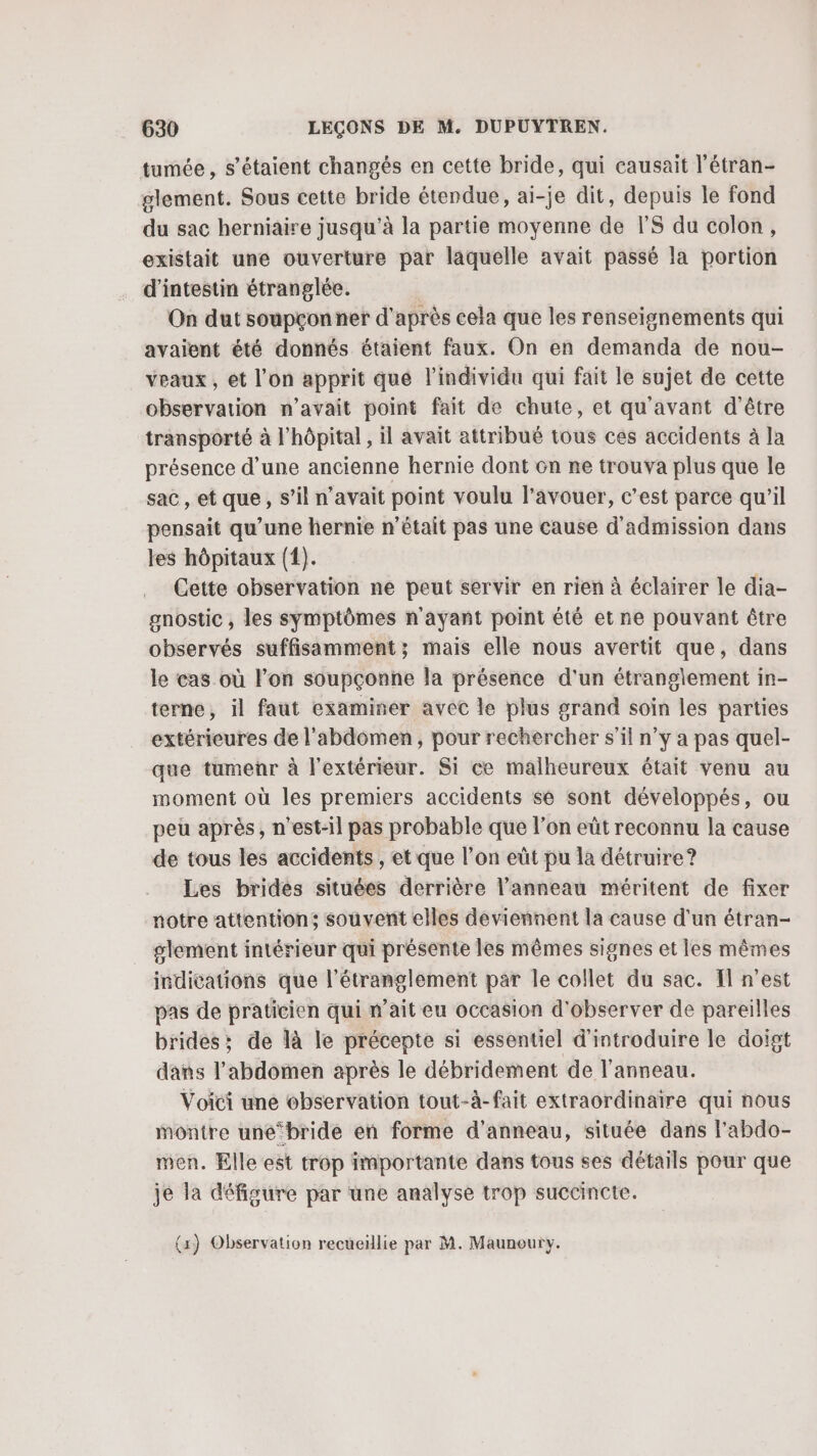 tumée , s'étaient changés en cette bride, qui causait l’étran- glement. Sous cette bride étendue, ai-je dit, depuis le fond du sac herniaire jusqu’à la partie moyenne de PS du colon, existait une ouverture par laquelle avait passé la portion d’intestin étranglée. On dut soupçon ner d' après cela que les renseignements qui avaient été donnés étaient faux. On en demanda de nou- veaux, et l’on apprit que l'individu qui fait le sujet de cette observation n'avait point fait de chute, et qu'avant d'être transporté à l’hôpital , il avait attribué tous ces accidents à la présence d’une ancienne hernie dont cn ne trouva plus que le sac , et que; s ‘il n'avait point voulu l’avouer, c’est parce qu’il pensait qu’une hernie n’était pas une cause d'admission dans les hôpitaux (1). Cette observation ne peut servir en rien à éclairer le dia- gnostic , les symptômes n'ayant point été et ne pouvant être observés suffisamment; mais elle nous avertit que, dans le cas où l’on soupçonne la présence d'un étranglement in- terne, il faut examiner avec le plus grand soiïn les parties extérieures de l'abdomen, pour rechercher s’il n’y a pas quel- que tumenñr à l'extérieur. Si ce malheureux était venu au moment où les premiers accidents se sont développés, ou peu après, n'est-il pas probable que l’on eût reconnu la cause de tous les accidents, et que l’on eüt pu la détruire? Les brides situées derrière l'anneau méritent de fixer notre attention; souvent elles deviennent la cause d'un étran- glement intérieur qui présente les mêmes signes et les mêmes indications que l'étranglement par le collet du sac. El n’est pas de praticien qui n’ait eu occasion d'observer de pareilles brides; de là le précepte si essentiel d'introduire le doigt dans l'abdomen après le débridement de l'anneau. Voici une observation tout-à-fait extraordinaire qui nous montre une-bride en forme d'anneau, située dans l’abdo- men. Elle est trop importante dans tous ses détails pour que je la défigure par une analyse trop succincte. {x) Observation recueillie par M. Maunoury.