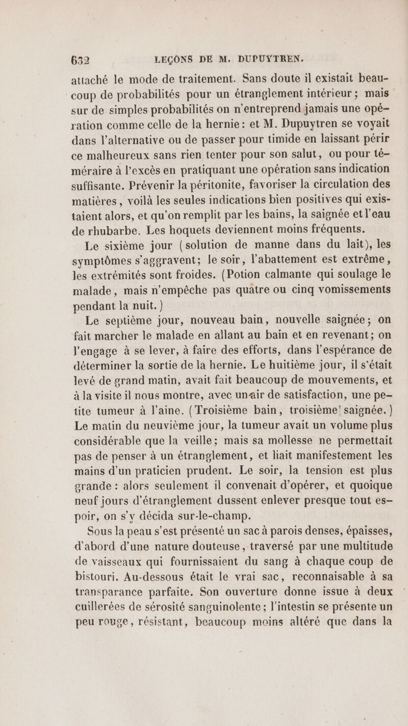 attaché le mode de traitement. Sans doute il existait beau- coup de probabilités pour un étranglement intérieur ; mais sur de simples probabilités on n’entreprend jamais une opé- ration comme celle de la hernie: et M. Dupuytren se voyait dans l'alternative ou de passer pour timide en laissant périr ce malheureux sans rien tenter pour son salut, ou pour té- méraire à l'excès en pratiquant une opération sans indication suffisante. Prévenir la péritonite, favoriser la circulation des matières, voilà les seules indications bien positives qui exis- taient alors, et qu’on remplit par les bains, la saignée et l’eau de rhubarbe. Les hoquets deviennent moins fréquents. Le sixième jour (solution de manne dans du lait), les symptômes s'aggravent; le soir, l'abattement est extrême, les extrémités sont froides. (Potion calmante qui soulage le malade, mais n'empêche pas quatre ou cinq vomissements pendant la nuit.) Le septième jour, nouveau bain, nouvelle saignée; on fait marcher le malade en allant au bain et en revenant; on l'engage à se lever, à faire des efforts, dans l'espérance de déterminer la sortie de la hernie. Le huitième jour, il s'était levé de grand matin, avait fait beaucoup de mouvements, et à la visite il nous montre, avec unair de satisfaction, une pe- tite tumeur à l’aine. (Troisième bain, troisième saignée. ) Le matin du neuvième jour, la tumeur avait un volume plus considérable que la veille; mais sa mollesse ne permettait pas de penser à un étranglement, et lait manifestement les mains d'un praticien prudent. Le soir, la tension est plus grande : alors seulement il convenait d'opérer, et quoique neuf jours d’étranglement dussent enlever presque tout es- poir, on s’y décida sur-le-champ. Sous la peau s’est présenté un sac à parois denses, épaisses, d’abord d’une nature douteuse, traversé par une multitude de vaisseaux qui fournissaient du sang à chaque coup de bistouri. Au-dessous était le vrai sac, reconnaisable à sa transparance parfaite. Son ouverture donne issue à deux cuillerées de sérosité sanguinolente ; l'intestin se présente un peu rouge, résistant, beaucoup moins altéré que dans la