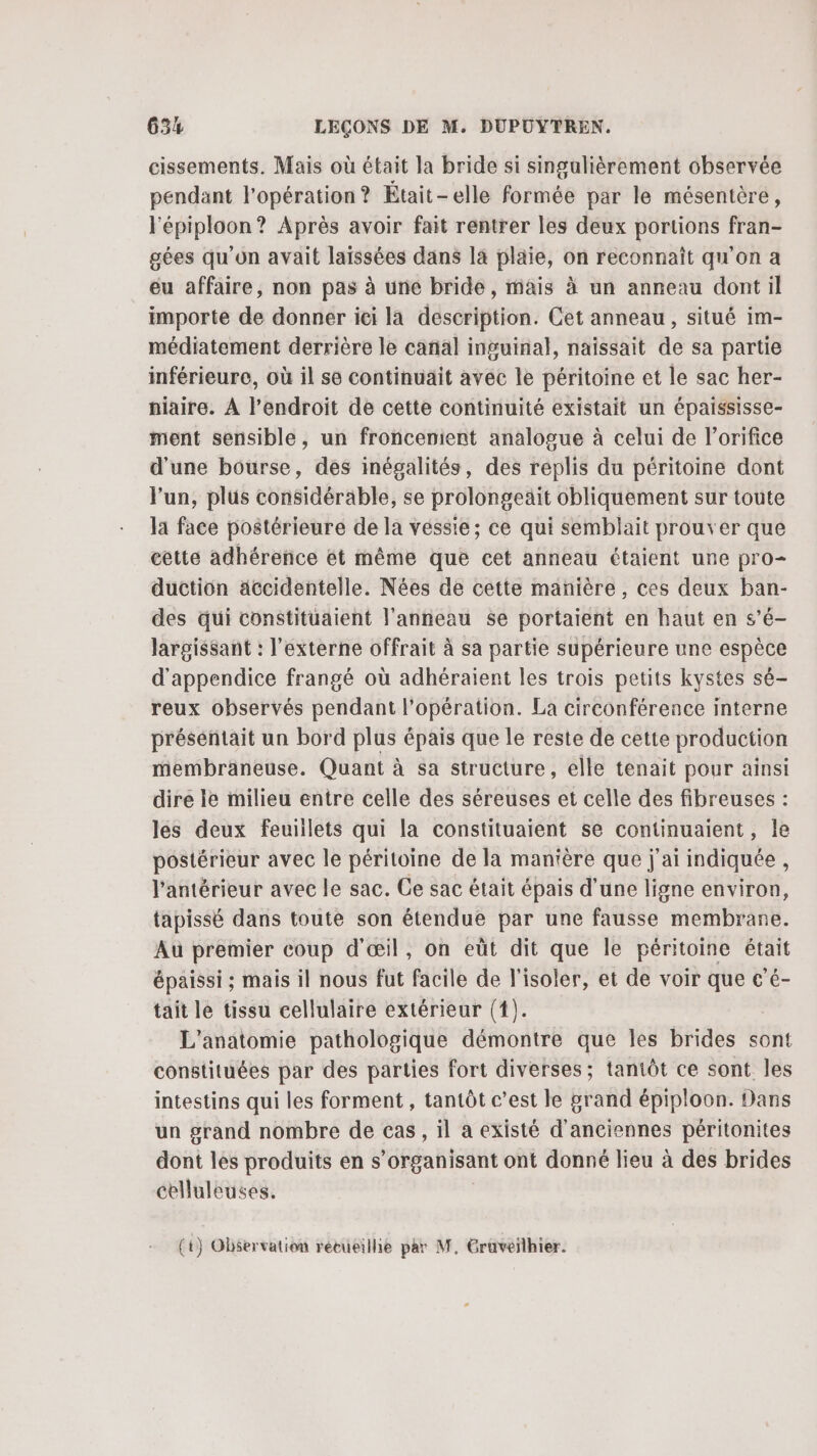 cissements. Mais où était la bride si singulièrement observée pendant l'opération? Était-elle formée par le mésentèré, lépiploon? Après avoir fait rentrer les deux portions fran- gées qu'on avait laissées dans là pläie, on reconnaît qu'on a eu affaire, non pas à une bride, mais à un anneau dont il importe de donner iei la description. Cet anneau, situé im- médiatement derrière le canal inguinal, naïissait de sa partie inférieure, où il se continuait avec le péritoine et le sac her- niaire. À l'endroit de cette continuité existait un épaississe- ment sensible, un froncenient analogue à celui de l’orifice d'une bourse, des inégalités, des replis du péritoine dont l'un, plus considérable, se prolongeait obliquement sur toute la face postérieure de la vessie; ce qui semblait prouver que eette adhérence ét même que cet anneau étaient une pro- duction äccidentelle. Nées de cette manière, ces deux ban- des qui constituaient l'anneau se portaient en haut en s’é- largissant : l’externe offrait à sa partie supérieure une espèce d'appendice frangé où adhéraient les trois petits kystes sé- reux observés pendant l'opération. La circonférence interne présentait un bord plus épais que le reste de cette production membraneuse. Quant à sa structure, elle tenait pour ainsi dire le milieu entre celle des séreuses et celle des fibreuses : les deux feuillets qui la constituaient se continuaient, Île postérieur avec le péritoine de la manière que j'ai indiquée , l’antérieur avec le sac. Ce sac était épais d’une ligne environ, tapissé dans toute son étendue par une fausse membrane. Au premier coup d'œil, on eüt dit que le péritoine était épaissi ; mais il nous fut facile de T isoler, et de voir que c’é- tait le tissu cellulaire extérieur (1). L'anatomie pathologique démontre que les brides sont constituées par des parties fort diverses; tantôt ce sont les intestins qui les forment , tantôt c’est le grand épiploon. Dans un grand nombre de cas, il a existé d'anciennes péritonites dont les produits en s organisant ont donné lieu à des brides celluleuses. (+) Observation rétueilhie par M, Graveilhier.