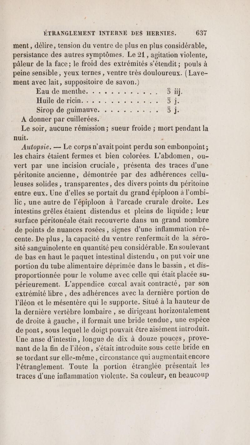 ment, délire, tension du ventre de plus en plus considérable, persistance des autres symptômes. Le 21 , agitation violente, pâleur de la face; le froid des extrémités s’étendit; pouls à peine sensible, yeux ternes , ventre très douloureux. ( Lave- ment avec lait, suppositoire de savon.) Éaude menthe. L:. 2°: 11 LR Huile dérhiomenees, ur nn Sirop'de guimauve. :, .. . 1.7, À donner par cuillerées. Le soir, aucune rémission ; sueur froide ; mort pendant la nuit. ‘ Autopsie. — Le corps n'avait point perdu son embonpoint; les chairs étaient fermes et bien colorées. L’abdomen, ou- vert par une incision cruciale, présenta des traces d’une péritonite ancienne, démontrée par des adhérences cellu- leuses solides , transparentes, des divers points du péritoine entre eux. Une d'elles se portait du grand épiploon à l'ombi- lic, une autre de l’épiploon à l’arcade crurale droite. Les intestins grêles étaient distendus et pleins de liquide ; leur surface péritonéale était recouverte dans un grand nombre de points de nuances rosées , signes d’une inflammation ré- cente. De plus, la capacité du ventre renfermait de Îa séro- sité sanguinolente en quantité peu considérable. En soulevant de bas en haut le paquet intestinal distendu , on put voir une portion du tube alimentaire déprimée dans le bassin , et dis- proportionnée pour le volume avec celle qui était placée su- périeurement. L’appendice cœcal avait contracté, par son extrémité libre , des adhérences avec la dernière portion de l'iléon et le mésentère qui le supporte. Situé à la hauteur de la dernière vertèbre lombaire , se dirigeant horizontalement de droite à gauche, il formait une bride tendue, une espèce de pont, sous lequel le doigt pouvait être aisément introduit. Une anse d’intestin, longue de dix à douze pouces, prove- nant de la fin de l’iléon, s'était introduite sous cette bride en se tordant sur he vire circonstance qui augmentait encore l’étranglement. Toute la portion étranglée présentait les traces d’une inflammation violente, Sa couleur, en beaucoup OÙ ON Où