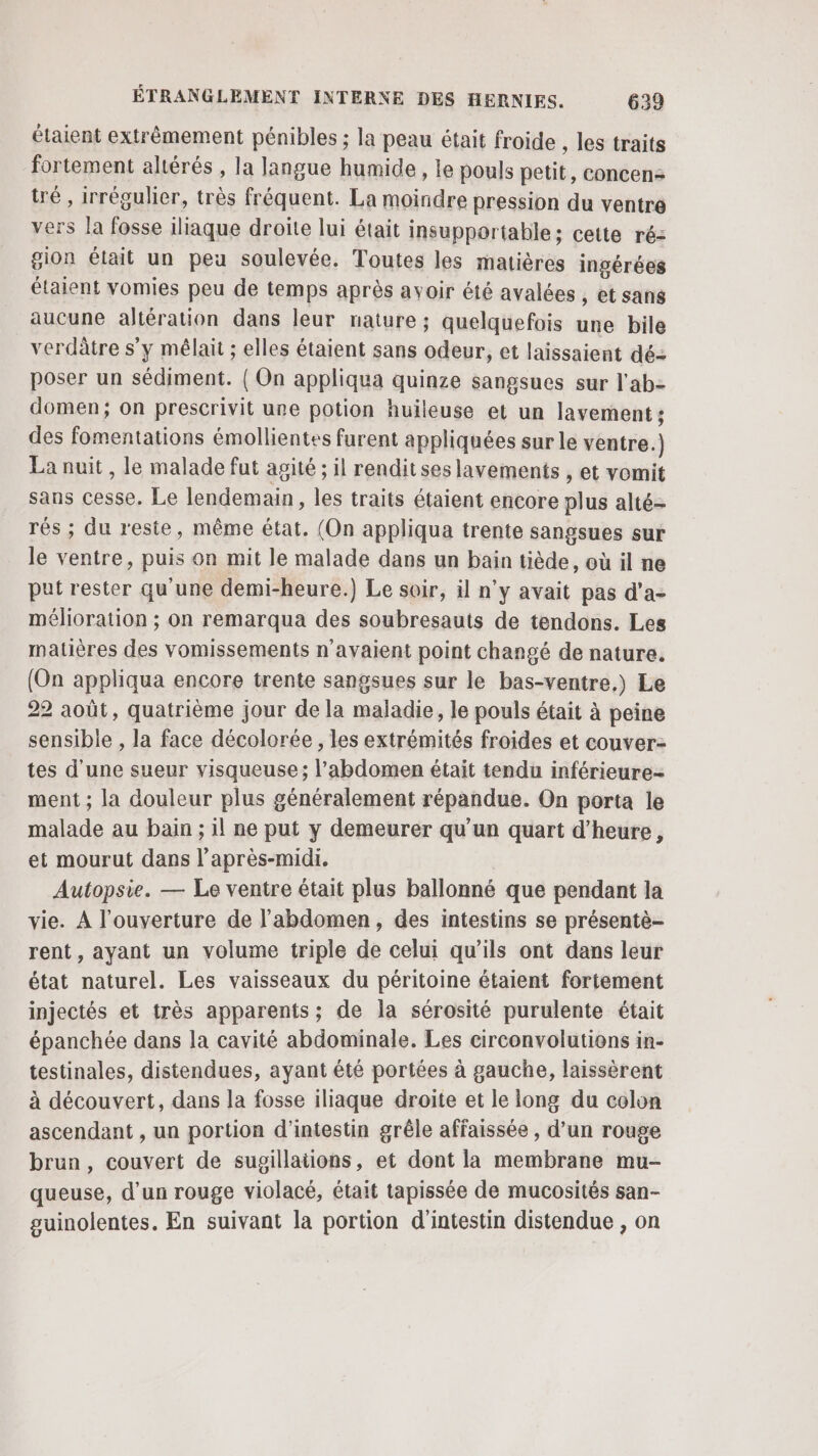 étaient extrêmement pénibles ; la peau était froide , les traits fortement altérés , la langue humide, le pouls petit, concen- tré , irrégulier, très fréquent. La moindre pression du ventre vers la fosse iliaque droite lui était insupportable; cette ré: gion était un peu soulevée. Toutes les matières ingérées étaient vomies peu de temps après avoir été avalées , et sang aucune altération dans leur nature ; quelquefois une bile verdâtre s’y mêlait ; elles étaient sans odeur, et laissaient dé: poser un sédiment. { On appliqua quinze sangsues sur lab domen; on prescrivit une potion huileuse et un lavement ; des fomentations émollientes furent appliquées sur le ventre.) La nuit, le malade fut agité ; il rendit ses lavements , et vomit sans cesse. Le lendemain, les traits étaient encore plus alté- rés ; du reste, même état. (On appliqua trente sangsues sur le ventre, puis on mit le malade dans un bain tiède, où il ne put rester qu'une demi-heure.) Le soir, il n’y avait pas d’a- mélioration ; on remarqua des soubresauts de tendons. Les matières des vomissements n'avaient point changé de nature. (On appliqua encore trente sangsues sur le bas-ventre,) Le 22 août, quatrième jour de la maladie, le pouls était à peine sensible , la face décolorée , les extrémités froides et couver- tes d’une sueur visqueuse; l'abdomen était tendu inférieure ment ; la douleur plus généralement répandue. On porta le malade au bain ; 1l ne put y demeurer qu'un quart d'heure, et mourut dans l'après-midi. Autopsie. — Le ventre était plus ballonné que pendant la vie. À l'ouverture de l'abdomen, des intestins se présentè- rent, ayant un volume triple de celui qu’ils ont dans leur état naturel. Les vaisseaux du péritoine étaient fortement injectés et très apparents; de la sérosité purulente était épanchée dans la cavité abdominale. Les circonvolutions in- testinales, distendues, ayant été portées à gauche, laissèrent à découvert, dans la fosse iliaque droite et le long du colon ascendant , un portion d’intestin grêle affaissée , d’un rouge brun, couvert de sugillations, et dont la membrane mu- queuse, d’un rouge violacé, était tapissée de mucosités san- guinolentes. En suivant la portion d'intestin distendue , on