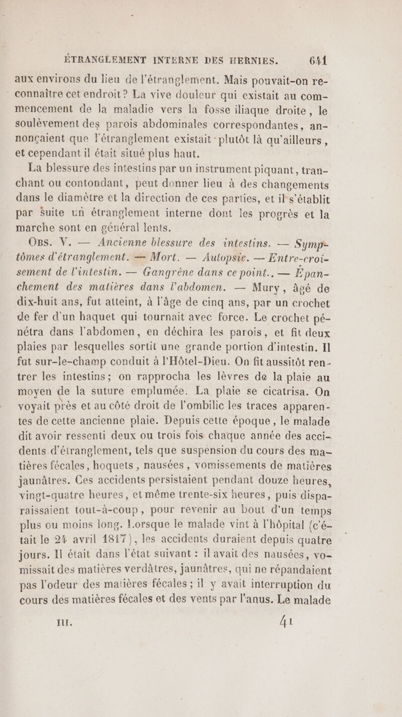 aux environs du lieu de l’étranglement. Mais pouvait-on re- connaitre cet endroit? La vive douleur qui existait au com- mencement de Ja maladie vers la fosse iliaque droite, le soulèvement des parois abdominales correspondantes, an- nonçaient que l'étranglement existait ‘plutôt là qu'ailleurs , et cependant il était situé plus haut. La blessure des intestins par un instrument piquant, tran- chant ou contondant, peut donner lieu à des changements dans le diamètre et la direction de ces parties, et il s'établit par Suite un étranglement interne dont les progrès et la marche sont en général lents. OBs. V. — Ancienne blessure des intestins. — Symp- tômes d'étranglement. — Mort. — Autvpsie. — Entre-croi- sement de l'intestin. — Gangrène dans ce point... — É pan- chement des matières dans l'abdomen. — Mury, âgé de dix-huit ans, fut atteint, à l'âge de cinq ans, par un crochet de fer d'un haquet qui tournait avec force. Le crochet pé- nétra dans l'abdomen, en déchira les parois, et fit deux plaies par lesquelles sortit une grande portion d’intestin. I] fat sur-le-champ conduit à l'Hôtel-Dieu. On fit aussitôt ren- trer les intestins; on rapprocha les lèvres de la plaie au moyen de la suture emplumée. La plaie se cicatrisa. On voyait près et au côté droit de l’ombilic les traces apparen- tes de cette ancienne plaie. Depuis cette époque, le malade dit avoir ressenti deux ou trois fois chaque année des acci- dents d'éiranglement, tels que suspension du cours des ma- tières fécales, hoquets , nausées, vomissements de matières jaunâtres. Ces accidents persistaient pendant douze heures, vingt-quatre heures, et même trente-six heures, puis dispa- raissaient tout-à-coup, pour revenir au bout d'un temps plus ou moins long. Lorsque le malade vint à l'hôpital (c'é- tait le 24 avril 1817), les accidents duraient depuis quatre jours. Il était dans l'état suivant : il avait des nausées, vo- missait des matières verdâtres, jaunâtres, qui ne répandaient pas l'odeur des matières fécales ; il y avait interruption du cours des matières fécales et des vents par l'anus. Le malade I. 41