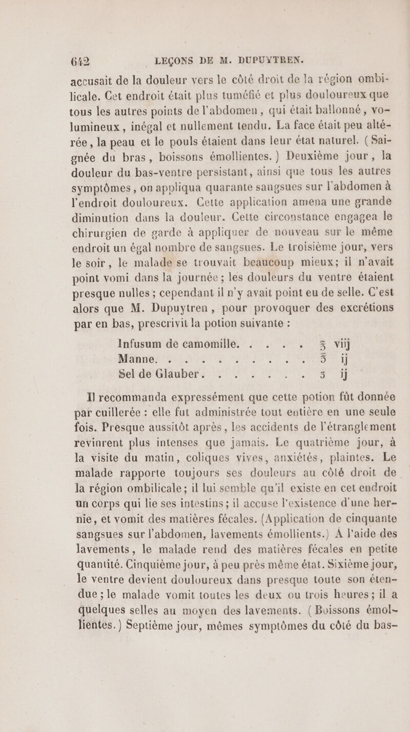 accusait de la douleur vers le côté droit de la région ombi- licale. Cet endroit était plus tuméfié et plus douloureux que tous les autres points de l'abdomen, qui était ballonné, vo- lumineux , inégal et nullement tendu. La face était peu alté- rée , la peau et le pouls étaient dans leur état naturel. (Sai- gnée du bras, boissons émollientes. )} Deuxième jour, la douleur du bas-ventre persistant, ainsi que tous les autres symptômes, on appliqua quarante sangsues sur l'abdomen à l'endroit douloureux. Cette application amena une grande diminution dans la douleur. Cette circonstance engagea le chirurgien de garde à appliquer de nouveau sur le même endroit un égal nombre de sangsues. Le troisième jour, vers le soir, le malade se trouvait beaucoup mieux; il n'avait point vomi dans la journée ; les douleurs du ventre étaient presque nulles ; cependant il n'y avait point eu de selle. C'est alors que M. Dupuytren, pour provoquer des excrétions par en bas, prescrivit la potion suivante : Infusum de camomille. . . . . 3% vi] DAMON PL AMEN TE 0 ATIUR PRE A petds Ghubers TS EN I] recommanda expressément que cette potion fût donnée par cuillerée : elle fut administrée tout entière en une seule fois. Presque aussitôt après, les accidents de l’étranglement revinrent plus intenses que jamais. Le quatrième jour, à la visite du matin, coliques vives, anxiétés, plaintes. Le malade rapporte toujours ses douleurs au côlé droit de la région ombilicale ; il lui semble qu’il existe en cet endroit un Corps qui lie ses intestins ; il accuse l'existence d'une her- nie, et vomit des matières fécales. (Application de cinquante sangsues sur l’abdomen, lavements émollients.) À l’aide des lavements, le malade rend des matières fécales en petite quantité. Cinquième jour, à peu près même état. Sixième Jour, le ventre devient douloureux dans presque toute son éten- due ; le malade vomit toutes les deux ou trois heures; il a quelques selles au moyen des lavements. (Boissons émol- lientes.) Septième jour, mêmes symptômes du côté du bas-