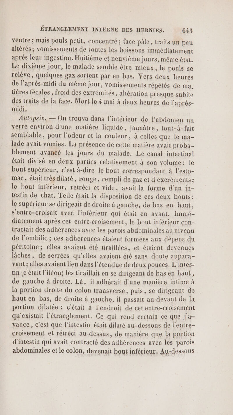 ventre ; mais pouls petit, concentré ; face pâle, traits un peu altérés; vomissements de toutes les boissons immédiatement après leur ingestion. Huitième et neuvième jours, même état. Le dixième jour, le malade semble être mieux, le pouls se relève, quelques gaz sortent par en bas. Vers deux heures de l'après-midi du même jour, vomissements répétés de ma. tières fécales , froid des extrémités, altération presque subite des traits de la face. Mort le 4 mai à deux heures de l'après- midi. Aulopsie, — On trouva dans l'intérieur de l'abdomen un yerre environ d'une matière liquide, jaunâtre, tout-à-fait semblable, pour l'odeur et la couleur, à celles que le ma- Jade avait vomies. La présence de cette matière avait proba- blement avancé les jours du malade. Le canal intestinal était divisé en deux parties relativement à son volume: le bout supérieur, c’est à-dire le bout correspondant à l’esto- mac, était très dilaté, rouge, rempli de gaz et d'excréments; le bout inférieur, rétréci et vide, avait la forme d'un in- testin de chat. Telle était la disposition de ces deux bouts: le supérieur se dirigeait de droite à gauche, de bas en haut, s’entre-croisait avec l'inférieur qui était en avant. Immé- diatement après cet eutre-croisement, le bout inférieur con- tractait des adhérences avec les parois abdominales au niveau de l’ombilic ; ces adhérences étaient formées aux dépens du péritoine; elles avaient été tiraillées, et étaient devenues lâches, de serrées qu'elles avaient été sans doute aupara- vant ; elles avaient lieu dans l'étendue de deux pouces. L’intes- tin {c était l'iléon) les tiraillait en se dirigeant de bas en haut, de gauche à droite. Là, il adhérait d’une manière intime à la portion droite du colon transverse, puis, se dirigeant de haut en bas, de droite à gauche, il passait au-devant de la portion dilatée : c'était à l'endroit de cet entre-croisement qu'existait l'étranglement. Ce qui rend certain ce que j'a- vance, c'est que l'intestin était dilaté au-dessous de l’entre- croisement et rétréci au-dessus, de manière que la portion d'intestin qui avait contracté des adhérences avec les parois abdominales et le colon, devenait bout inférieur. Au-dessous