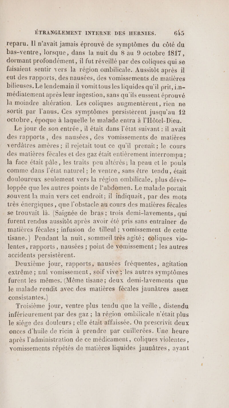 reparu. Il n’avait jamais éprouvé de symptômes du côté du bas-ventre, lorsque, dans la nuit du 8 au 9 octobre 1817, dormant profondément, il fut réveillé par des coliques qui se faisaient sentir vers la région ombilicale. Aussitôt après il eut des rapports, des nausées, des vomissements de matières bilieuses. Le lendemain il vomit tous les liquides qu'il prit, in- médiatement après leur ingestion, sans qu'ils eussent éprouvé la moindre altération. Les coliques augmentèrent, rien ne sortit par l'anus. Ces symptômes persisterent jusqu’au 12 octobre, époque à laquelle le malade entra à l'Hôtel-Dieu. Le jour de son entrée, il était dans l’état suivant : il avait des rapports, des nausées, des vomissements de matières verdâtres amères ; il rejetait tout ce qu’il prenait; le cours des matières fécales et des gaz était entièrement interrompu; la face était pâle, les traits peu altérés; la peau et le pouls comme dans l'état naturel; le ventre, sans être tendu, était douloureux seulement vers la région ombilicale, plus déve- loppée que les autres points de l'abdomen. Le malade portait souvent la main vers cet endroit; il indiquait, par des mots irès énergiques, que l'obstacle au cours des matières fécales se trouvait Ïà. [(Saignée de bras; trois demi-lavements, qui furent rendus aussitôt après avoir été pris sans entraîner de matières fécales ; infusion de tilleul ; vomissement de cette tisane.) Pendant la nuit, sommeil très agité; Coliques vio- lentes, rapports, nausées ; point de vomissement ; les autres accidents persistèrent. Deuxième jour, rapports, nausées fréquentes, agitation extrème ; nul vomissement, soif vive; les autres symptômes furent les mêmes. (Même tisane; deux demi-lavements que le malade rendit avec des matières fécales jaunâtres assez consistantes.) Troisième jour, ventre plus tendu que la veille, distendu inférieurement par des gaz ; la région ombilicale n’était plus le siège des douleurs ; elle était affaissée. On prescrivit deux onces d'huile de ricin à prendre par cuillerées. Une heure après l'administration de ce médicament, coliques violentes, vomissements répétés de matières liquides jaunâtres, ayant