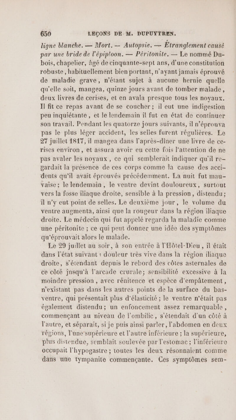 ligne blanche. — Mort. — Autopsie. — Étranglement causé par une bride de l'épiploon. — Péritonite. — Le nommé Du- bois, chapelier, âgé de cinquante-sept ans, d’une constitution robuste , habituellement bien portant, n'ayant jamais éprouvé de maladie grave, n’étant sujet à aucune hernie quelle qu'elle soit, mangea, quinze jours avant de tomber malade, deux livres de cerises, et en avala presque tous les noyaux. Il fit ce repas avant de se coucher; il eut une indigestion peu inquiétante , et le lendemain il fut en état de continuer son travail. Pendant les quatorze jours suivants, il n’éprouva pas le plus léger accident, les selles furent régulières. Le 27 juillet 1817, il mangea dans l'après-diner une livre de ce- rises environ, et assura avoir eu cette fois l'attention de ne pas avaler les noyaux , ce qui semblerait indiquer qu'il re- gardait la présence de ces corps comme la cause des acci- dents qu’il avait éprouvés précédemment. La nuit fut mau- vaise: le lendemain, le ventre devint douloureux, surtout vers la fosse iliaque droite, sensible à la pression, distendu; il n’y eut point de selles. Le deuxième jour, le volume du ventre augmenta, ainsi que la rougeur dans la région iliaque droite. Le médecin qui fut appelé regarda la maladie comme une péritonite ; ce qui peut donner une idée des symptômes qu'éprouvait alors le malade. Le 29 juillet au soir, à son entrée à l'Hôtel-Dieu , il était dans l'état suivant : douleur très vive dans là région iliaque droite, s'étendant depuis le rebord des côtes asternales de ce côté jnsqu'à l’arcade crurale; sensibilité excessive à la moindre pression , avec rénitence et espèce d'empâtement, n’existant pas dans les autres points de la surface du bas- ventre, qui présentait plus d'élasticité ; le ventre n'était pas également distendu; un enfoncement assez remarquable, commençant au niveau de l’ombilic, s’étendait d'un côté à l'autre, et séparait, si je puis ainsi parler, l'abdomen en deux régions, l'une’supérieure et l’autre inférieure ; la supérieure, plus distendue, semblait soulevée par l'estomac ; l’inférieure occupait l'hypogastre ; toutes les deux résonnaient comme dans une tympanite commençante. Ces symptômes sem-