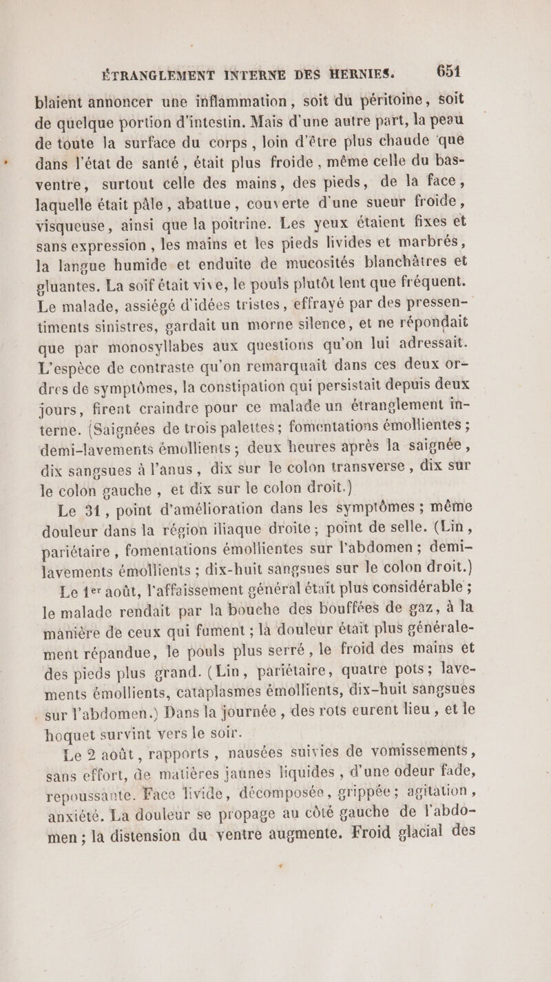blaient annoncer une inflammation, soit du péritoine, soit de quelque portion d'intestin. Mais d’une autre part, la peau de toute la surface du corps, loin d'être plus chaude que dans l’état de santé, était plus froide , même celle du bas- ventre, surtout celle des mains, des pieds, de la face, laquelle était pâle, abatiue, couverte d'une sueur froide, visqueuse, ainsi que la poitrine. Les yeux étaient fixes et sans expression , les mains et les pieds livides et marbrés, la langue humide et enduite de mucosités blanchètres et gluantes. La soif était vive, le pouis plutôt lent que fréquent. Le malade, assiégé d'idées tristes, effrayé par des pressen- timents sinistres, gardait un morne silence, et ne répondait que par monosyllabes aux questions qu'on lui adressait. L'espèce de contraste qu'on remarquait dans ces deux or- dres de symptômes, la constipation qui persistait depuis deux jours, firent craindre pour ce malade un étranglement in- terne. (Saignées de trois palettes; fomentations émollientes ; demi-lavements émollients ; deux heures après la saignée, dix sangsues à l'anus, dix sur le colon transverse, dix sur le colon gauche , et dix sur le colon droit.) Le 31, point d'amélioration dans les symptômes ; même douleur dans la région iliaque droite; point de selle. (Lin, pariétaire , fomentations émollientes sur l'abdomen ; demi- lavements émollients ; dix-huit sangsues sur le colon droit.) Le der août, l'affaissement général était plus considérable ; le malade rendait par la bouche des bouffées de gaz, à la manière de ceux qui fument ; là douleur était plus générale- ment répandue, Île pouls plus serré , le froid des mains et des pieds plus grand. (Lin, pariétaire, quatre pots; lave- ments émollients, cataplasmes émollients, dix-huit sangsues _ sur l'abdomen.) Dans la journée , des rots eurent lieu, et le hoquet survint vers le soir. Le 2 août, rapports, nausées suivies de vomissements, sans effort, de matières jaunes liquides , d’une odeur fade, repoussante. Face livide, décomposée, grippée; agitation, anxiété. La douleur se propage au côté gauche de l'abdo- men ; la distension du ventre augmente. Froid glacial des #
