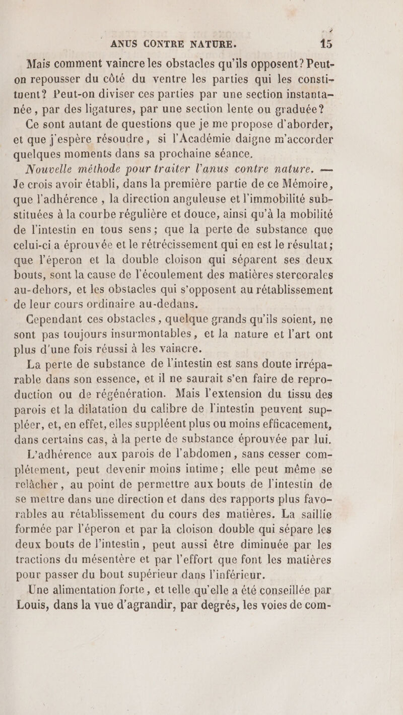 +? | ANUS CONTRE NATURE. 45 Mais comment vaincre les obstacles qu’ils opposent? Peut- on repousser du côté du ventre les parties qui les consti- tuent? Peut-on diviser ces parties par une section instanta- née , par des ligatures, par une section lente ou graduée? Ce sont autant de questions que je me propose d'aborder, et que j'espère résoudre, si l'Académie daigne m’accorder quelques moments dans sa prochaine séance. Nouvelle méthode pour traiter l'anus contre nature. — Je crois avoir établi, dans la première partie de ce Mémoire, que l’adhérence , la direction anguleuse et l’immobilité sub- stituées à la courbe régulière et douce, ainsi qu’à la mobilité de l'intestin en tous sens; que la perte de substance que celui-ci a éprouvée et le rétrécissement qui en est le résultat; que l’éperon et la double cloison qui séparent ses deux bouts, sont la cause de l'écoulement des matières stercorales au-dehors, et les obstacles qui s'opposent au rétablissement de leur cours ordinaire au-dedans. Cependant ces obstacles, quelque grands qu'ils soient, ne sont pas toujours insurmontables, et la nature et l’art ont plus d’une fois réussi à les vaincre. La perte de substance de l'intestin est sans doute irrépa- rable dans son essence, et il ne saurait s’en faire de repro- duction ou de régénération. Mais l'extension du tissu des parois et la dilatation du calibre de l'intestin peuvent sup- pléer, et, en effet, elles suppléent plus ou moins efficacement, dans certains cas, à la perte de substance éprouvée par Jui. L'’adhérence aux parois de l'abdomen, sans cesser com- plétement, peut devenir moins intime; elle peut même se relâcher, au point de permettre aux bouts de l'intestin de se mettre dans une direction et dans des rapports plus favo- rables au rétablissement du cours des matières. La saillie formée par l'éperon et par fa cloison double qui sépare les deux bouts de l'intestin, peut aussi être diminuée par les tractions du mésentère et par l'effort que font les matières pour passer du bout supérieur dans l’inférieur. Une alimentation forte, et telle qu’elle a été conseillée par Louis, dans la vue d'agrandir, par degrés, les voies de com-