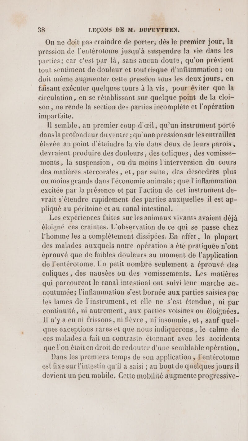 On ne doit pas craindre de porter, dès le premier jour, la pression de l’entérotome jusqu’à suspendre la vie dans les parties; car C’est par là, sans aucun doute, qu'on prévient tout sentiment de douleur et toutrisque d’inflammation; on doit même augmenter cette pression tous les deux jours, en faisant exécuter quelques tours à la vis, pour éviter que la circulation, en se rétablissant sur quelque point de la cloi- son, ne rende la section des parties incomplète et l'opération imparfaite. Il semble, au premier coup-d'œil, qu’un instrument porté dans la profondeur du ventre ; qu’une pression sur lesentrailles élevée au point d’éteindre la vie dans deux de leurs parois, devraient produire des douleurs , des coliques, des vomisse- ments, la suspension, ou du moins l'interversion du cours des matières stercorales , et, par suite, des désordres plus ou moins #rands dans l’économie animale ; que l’inflammation excitée par la présence et par l'action de cet instrument de- vrait s'étendre rapidement des parties auxquelles il est ap- pliqué au péritoine et au canal intestinal. Les expériences faites sur les animaux vivants avaient déjà éloigné ces craintes. L'observation de ce qui se passe chez l’homme les à complétement dissipées. En effet, la plupart des malades auxquels notre opération a été pratiquée n’ont éprouvé que de faibles douleurs au moment de l'application de l’entérotome. Un petit nombre seulement a éprouvé des coliques , des nausées ou des vomissements. Les matières qui parcourent le canal intestinal ont suivi leur marche ac- coutumée; l'inflammation s’est bornée aux parties saisies par les lames de l'instrument , et elle ne s’est étendue, ni par continuité, ni autrement, aux parties voisines ou éloignées. Il n’y a eu ni frissons, ni fièvre, ni insomnie , et, sauf quel- ques exceptions rares et que nous indiquerons , le calme de ces malades à fait un contraste étonnant avec les accidents que l’on était en droit de redouter d’une semblable opération. Dans les premiers temps de son application , Fentérotome est fixe sur l'intestin qu’il a saisi ; au bout de quelques jours il devient un peu mobile. Gette mobilité augmente progressive-