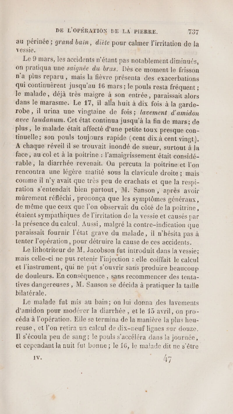 au périnée ; grand bain, diète pour calmer l’irritation de la vessie. Le 9 mars, les accidents n’étant pas notablement diminués, On pratiqua une saignée du bras. Dès ce moment le frisson n'a plus reparu, mais la fièvre présenta des exacerbations Qui continuèrent jusqu'au 16 mars ; le pouls resta fréquent ; le malade, déjà très maigre à son entrée, paraissait alors dans le marasme. Le 17, il alla huit à dix fois à la garde- robe , il urina une vingtaine de fois; lavement d'amidon avec laudanum. Cet état continua jusqu’à la fin de mars; de plus, le malade était affecté d’une petite toux presque con- tinuelle; son pouls toujours rapide (cent dix à cent vingt). À chaque réveil il se trouvait inondé de sueur, surtout à la face, au col et à la poitrine : l’amaigrissement était considé- rable, la diarrhée revenait. On percuta la poitrine et l'on rencontra une légère matité sous la ciavicule droite ; mais comme il n'y avait que très peu de crachats et que la respi- ration s'entendait bien partout, M. Sanson, après avoir mürement réfléchi, prononça que les symptômes généraux, de même que ceux que l'on observait du côté de la poitrine, étaient sympathiques de l'irritation de la vessie et causés par - Ja présence du calcul. Aussi, malgré la contre-indication que paraissait fournir l'état grave du malade, il n’hésita pas à tenter l'opération, pour détruire la cause de ces accidents. Le lithotriteur de M. Sacobson fut introduit dans la vessie: mais celle-ci ne put retenir l'injection : elle coiffait le calcul et l'instrument, qui ne put s'ouvrir sans produire beaucoup de douleurs. En conséquence , sans recommencer des tenta- tives dangereuses , M. Sanson se décida à pratiquer la taille bilatérale. | Le malade fut mis au bain; on lui donna des lavements d'amidon pour modérer la diarrhée , et le 15 avril, on pro- céda à l'opération. Elle se termina de la manière la plus heu- reuse , et l’on retira un calcul de dix-neuf lignes sur douze. Il s’écoula peu de sang; le pouls s’accéléra dans la journée, et cependant la nuit fut bonne ; le 16, le malade dit ne s'être IV. [= LE î