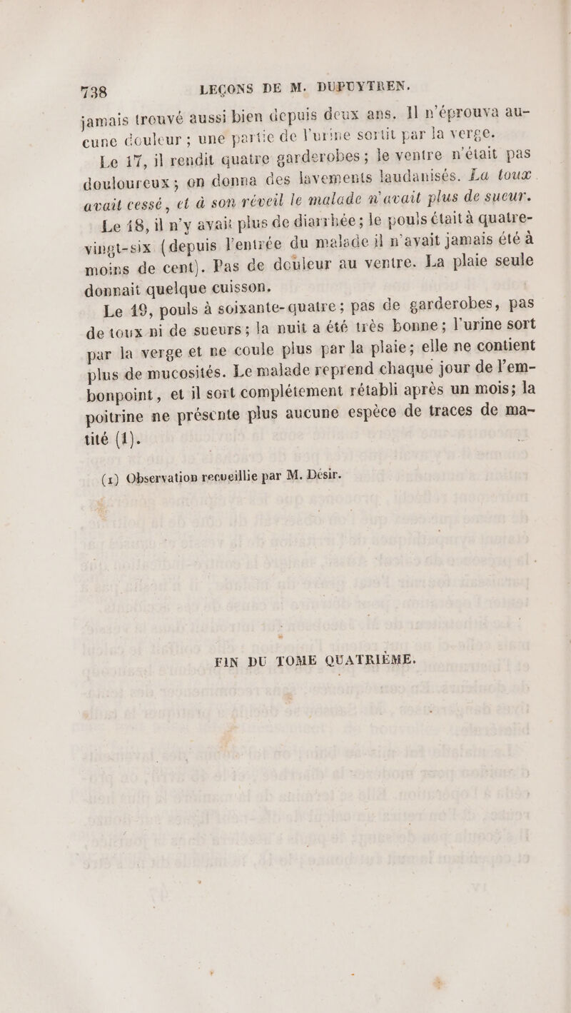 jamais trouvé aussi bien depuis deux ans. Il n'éprouva au- cune douleur ; une partie de l'urine sortit par la verge. Le 17, il rendit quatre garderobes ; le ventre n'était pas douloureux; en donna des lavements laudanisés. La toux avait cessé, et à son réveil le malade n'avait plus de sucur. Le 18, il n’y avait plus de diarrhée ; le pouls était à quatre- vingt-six (depuis l’entrée du malade il n'avait jamais été à moins de cent). Pas de douleur au ventre. La plaie seule donnait quelque cuisson. Le 19, pouls à soixante-quaire ; pas de garderobes, pas de toux-ni de sueurs ; la nuit a été très bonne; l'urine sort par la verge et ne coule plus par la plaie; elle ne contient plus de mucosités. Le malade reprend chaque jour de lem- bonpoint, et il sort complétement rétabli après un mois; la poitrine ne présente plus aucune espèce de traces de ma- tité (1). (1) Observation recueillie par M. Désir. n FIN DU TOME QUATRIÈME.