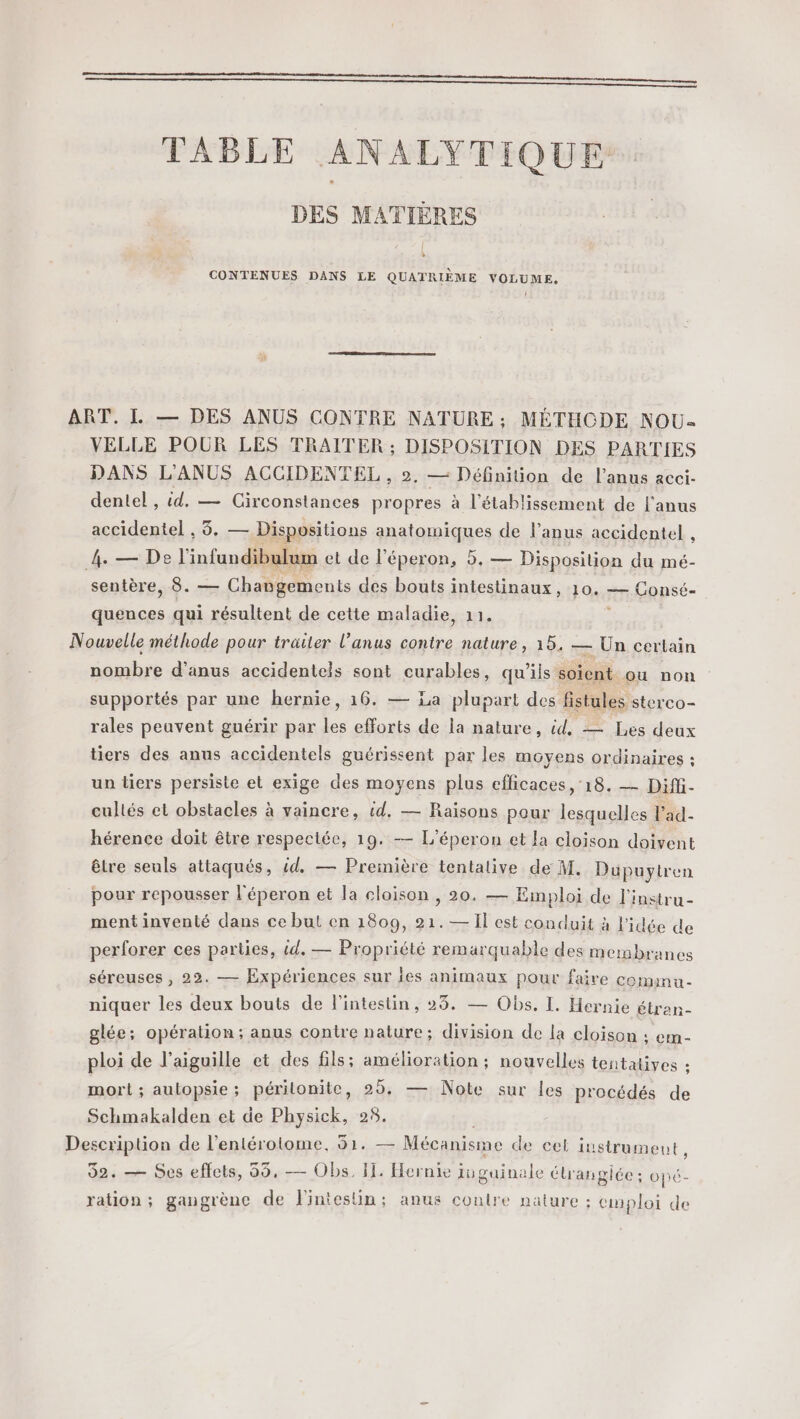 TABLE ANALYTIQUE DES MATIÈRES » CONTENUES DANS LE QUATRIÈME VOLUME. 1 ART. L — DES ANUS CONTRE NATURE; MÉTHCDE NOU- VELLE POUR LES TRAITER ; DISPOSITION DES PARTIES DANS L'ANUS ACCIDENTEL , », — Définition de l'anus acci- dentel , id. — Girconstances propres à l'établissement de l'anus accidentel , 5. — Dispositions anatomiques de l’anus accidentel , 4. — De l'infundibulum et de l'éperon, 5. — Disposition du mé- sentère, 8. — Changements des bouts intestinaux, 10. — Consé- quences qui résultent de cette maladie, 11. 3 Nouvelle méthode pour traiter l’anus contre nature, 15, — Ün certain nombre d'anus accidentels sont curables, qu’ils soient ou non supportés par une hernie, 16. — La plupart des fistules sterco- rales peavent guérir par les efforts de la nature, id, — Les deux tiers des anus accidentels guérissent par les moyens ordinaires : un tiers persiste et exige des moyens plus eflicaces, 18. — Diffi- cultés et obstacles à vaincre, id, — Raisons pour lesquelles l'ad- hérence doit être respectée, 19. — L'éperon et la cloison doivent être seuls attaqués, id. — Première tentative de M. Düpuytren pour repousser l'éperon et la cloison , 20, — Emploi de l'instru- ment inventé dans ce but en 1809, 21.— Il est conduit à l'idée de perforer ces parties, id. — Propriété remarquable des membranes séreuses , 22. — Expériences sur jes animaux pour faire cominu- niquer les deux bouts de l'intestin, 23. — Obs. I. Hernie étran- glée; opération; anus contre nature; division de la cloison ; em- ploi de l'aiguille et des fils; amélioration ; nouvelles tentatives : mort ; aulopsie; périlonite, 29. — Note sur les procédés de Schmakalden et de Physick, 25. Description de l’entérotome, 51. — Mécanisme de cel instrument, 52. — Ses effets, 55, — Obs, I. Hernie iuguinale étrangiée: opé- ration; gangrènc de Fintesüin: anus contre nature : emploi de