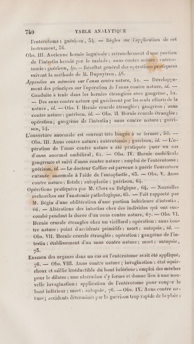 l'entérotome : guérison, 54. — Règles sur l'application de cet instrument, 46. Obs. LE, Ancienne hernie inguinale ; relranchement d'une portion de l'intestin hernié par le malade; anus contre nalure; enléro- tomie : guérison, 40. — Résultat général des opéralions pratiquées suivant la méthode de M. Dupuytren, 48. M” Appendice au mémotre sur l'anus contre nature, 51. — Développe- ment des principes sur l'opéralion de l'anus coutre nature, id, — Conduite à tenir dans les hernies étranglées avec gangrène, 92. — Des anus contre nature qui guérissent par les seuls efforts de la nature , id. — Obs, I. Hernie crurale étranglée; gangrène ; anus contre nature ; guérison, &amp;d. — Obs. IL. Hcrnie crurale étranglée ; opération; gangrène de l'intestin; anus conire nature ; guéri- son, 0/4. L'ouverture anormale est souvent très longue à se fermer, 56. — Obs. III. Anus contte nature; entérotomie ; guérison, td. — L'o- péralion de l'anus contre nature à été pratiquée pour nn cas d’anus anormal ombilical, 61. — Obs. IV. Hernie ombilicale gangrenée et suivi d'anus contre nalure ; emploi de l'entérolome ; guérison, éd. — Le docteur Collier est parvenu à guérir l'ouverture cutanée anormale à l’aide de l’autoplastie, 68. — Obs. V. Anus contre nature; fistule; autoplastie ; œuérison, 64. Opéretions praliquées par M. Clerx en Belgique, 64, — Nouvelles recherches sur l'anatomie pathologique, 65. — Fait rapporté par M. Bégin d'une oblitération d'une portion inférieure d'intestin , 66. — Allérations des intestins chez des individus qui ont suc- combé pendant la durée d'un anus contre nature, 67. — Obs. VI. Hernie crurale étranglée chez un vicillard ; opération ; anus con- ire nature; point d'accidents primilifs; mort; autopsie, id, — Obs. VII. Hernie crurale étranglée ; opération ; gangrène de 'in- testin ; établissement d’un anus contre nalure; mort; autopsie, 70. Examen des orgünes dans un cas où l'entérotome avait été appliqué, 76. — Obs. VIII. Anus contre nature ; invagination ; état squir- rheux et saillie irréductible du bout inférieur ; emploi des mèches pour le dilater : une ulcération s’y forme et donne fieu à une nou- velle invagination: application de l’entérotome pour couper le bout inférieur ; mort: aulopsie, 76. — Obs. IX, Anus contre na- ture ; accidents déterminés par la guérison trop rapide de a plaie ;