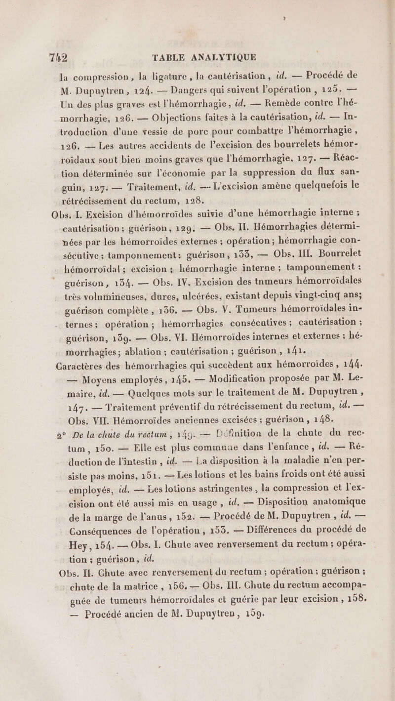 la compression, la ligature , la cautérisation, id. — Procédé de M. Dupuytren, 124. — Dangers qui suivent l'opération , 125. — Un des plus graves est l'hémorrhagie, id. — Remède contre l'hé- morrhagie, 126. — Objections faites à la cautérisation, id. — In- troduction d’une vessie de porc pour combattre l’hémorrhagie , 126. — Les autres accidents de l’excision des bourrelets hémor- roïdaux sont bien moins graves que l’hémorrhagie, 127. — Réac- tion déterminée sur l’économie par la suppression du flux san- guin, 197: — Traitement, id. —- L'excision amène quelquefois le rétrécissement du rectum, 128. Obs. IL. Excision d'hémorroïdes suivie d’une hémorrhagie interne ; cautérisation; güérison, 129. — Obs. IL. Hémorrhagies détermi- nées par les hémorroïdes externes ; opération; hémorrhagie con- séculive ; tamponnement: guérison, 199, — Obs. IL. Bourrelet hémorroidal ; excision ; hémorrhagie interne ; tampounement : guérison, 154. — Obs. [V. Excision des tnmeurs hémorroïdales très voluiniicuses, dures, ulcérées, existant depuis vingt-cinq ans; guérison complète , 156. — Obs. V. Tumeurs hémorroïdales in- terncs; opération; hémorrhagies consécutives ; cautérisation ; guérison, 199. — Obs. VI. Hémorroïdes internes et externes ; hé- morrhagies ; ablation ; cautérisation ; guérison , 141. Caractères des hémorrhagies qui succèdent aux hémorroïdes , 144. — Moyens employés, 145, — Modification proposée par M. Le- maire, id. — Quelques mots sur le traitement de M. Dupuytren, 147. — Traitement préventif du rétrécissement du rectum, id, — Obs. VIL Hémorroïdes anciennes excisées ; guérison , 148. o° De la chute du rectum , 149. — PDcfinition de la chute du rec- tum , 150. — Elle est plus commune dans l’enfance , id. — Ré- duction de l'intestin , id. — La disposition à la maladie n'en per- siste pas moins, 151. — Les lotions et les baïns froids ont été aussi employés, id. — Les lotions astringentes , la compression et l'ex- cision ont élé aussi mis en usage , id, — Disposition anatomique de la marge de l'anus, 152. — Procédé de M. Dupuytren , td, — Conséquences de l’opération , 158. — Différences du procédé de Hey, 154. — Obs. L Chute avec renversement du rectum ; opéra- tion ; guérison, id. | Obs. IL. Chute avec renversement du rectum ; opération ; guérison ; chute de la matrice , 156, — Obs, IIL. Chute du rectum accompa- gnée de tumeurs hémorroïdales et guérie par leur excision , 108. — Procédé ancien de M. Dupuytren, 199.