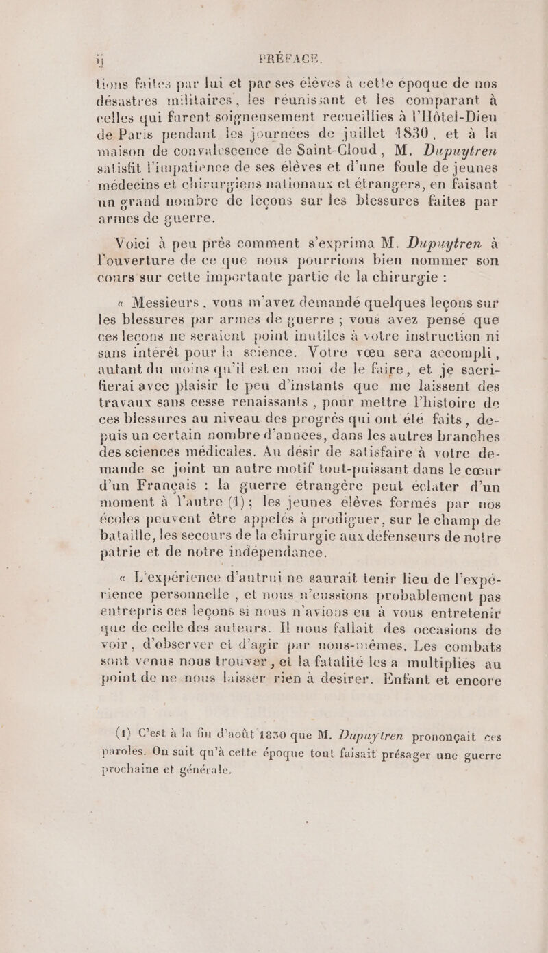 Lions faites par lui et par ses clêves à cet'e époque de nos désastres militaires, les réunissant et les comparant à celles qui furent soigneusement recueillies à l’Hôtel-Dieu de Paris pendant les journées de juillet 1830, et à la maison de convalescence de Saint-Cloud, M. Dupuytren salisfit l’impatience de ses élèves et d’une foule de jeunes médecins et chirurgiens nationaux et étrangers, en faisant un grand nombre de leçons sur les blessures faites par armes de guerre. Voici à peu près comment s’exprima M. Dupuytren à l'ouverture de ce que nous pourrions bien nommer son cours sur cette importante partie de la chirurgie : « Messieurs, vous m'avez demandé quelques leçons sur les blessures par armes de guerre ; vous avez pensé que ces lecons ne seraient point inutiles à votre instruction ni sans intérêt pour la science. Votre vœu sera accompli, autant du moins qu'il est en moi de le faire, et je sacri- fierai avec plaisir le peu d'instants que me laissent des travaux sans cesse renaissants , pour mettre l’histoire de ces blessures au niveau des progrès qui ont été faits, de- puis un certain nombre d'années, dans les autres branches des sciencés médicales. Au désir de satisfaire à votre de- mande se joint un autre motif tout-puissant dans le cœur d’un Français : la guerre étrangère peut éclater d’un moment à l’autre (1); les jeunes élèves formés par nos écoles peuvent être appelés à prodiguer, sur le champ de bataille, les secours de la chirurgie aux défenseurs de notre patrie et de notre indépendance. « L'expérience d'autrui ne saurait tenir lieu de l’expé- rience personnelle , et nous n’eussions probablement pas entrepris ces leçons si nous n'avions eu à vous entretenir que de celle des auteurs. Il nous fallait des occasions de voir, d'observer el d'agir par nous-mêmes. Les combats sont venus nous trouver, ei la fatalité les a multipliés au point de ne nous laisser rien à désirer. Enfant et encore (4) C’est à la fin d'août 1830 que M. Dupuytren prononçait ces paroles. On sait qu’à cette époque tout faisait présager une guerre prochaine et générale.