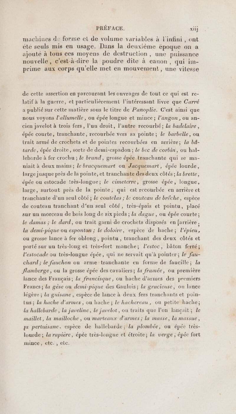 machiues de forme et de volume variables à l'infini, ent éte seuls mis en usage. Dans la deuxième époque on a ajouté à tous ces moyens de destruction, une puissance nouvelle, c’est-à-dire la poudre dite à canon, qui im- prime aux corps qu'elle met en mouvement, une vitesse de cette assertion en parcourant les ouvrages de tout ce qui est re- latif à la guerre, et particulièrement l’intéressant livre que Carré a publié sur cette matière sous le titre de Panoplie. C’est ainsi que nous voyons l’allumelle , ou épée longue et mince ; l’angon, ou an- cien javelot à trois fers, lun droit, l’autre recourbé: la badelaire, épée courte, tranchante, recourbée vers sa pointe; le barbelle, ou trait armé de crochets et de pointes recourbées en arrière; la bd- tarde , épée droite, sorte de demi-espadon ; le bec de corbin, ou hal- lebarde à fer crochu ; le brand, grosse épée tranchanté qui se ma- niait à deux mains; le bracquemart ou Jacquemart, épée lourde, large jusque près de la pointe, et tranchante des deux côtés ; la brette, épée ou estocade très-longue; le cimeterre, grosse épée, longue, large, surtout près de la pointe, qui est recourbée en arrière et tranchante d’un seul côté ; le coutelas ; le couteau de bréche, espèce de couteau tranchant d’un seul côté, très-épais et pointu, placé sur un morceau de bois long de six pieds ; la dague , ou épée courte; le damas ; le dard, ou trait garni de crochets disposés en farrière la demi-pique ou esponton ; le doloire, espèce de hache; l’épieu, ou grosse lance à fer oblong , pointu , tranchant des deux côtés et porté sur un très-long et très-fort manche; l’estoc, bâton ferré; l’estocade ou très-longue épée, qui ne servait qu’à pointer; le fau- chard ; le fauchon ou arme tranchante en forme de faucille; la flamberge , ou la grosse épée des cavaliers; la framée, ou première lance des Français; lu francisque, ou hache d'armes des premiers Francs ; la gèse ou demi-pique es Gaulois; la gracicuse, ou lance légère ; la guisane , espèce de lance à deux fers tranchants et poin- tus ; La hache d'armes , ou hache ; le hachereau, ou petite hache; la hallebarde , la javeline, le javelot , où traits que l’on lançait ; le maillet, la mailloche , ou marteaux d'armes ; la masse, la massue, a perluisane, espèce de hallebarde; la plombée, ou épée très- lourde ; la rupiére, épée très-longue et étroite; la verge, épée fort mince , etc., etc.