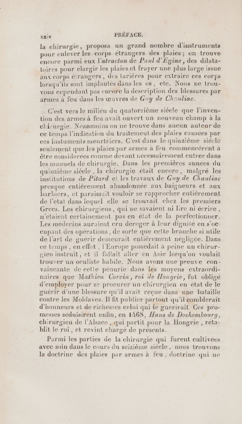 sé PRÉFACE. la chirurgie, proposa un grand nombre d'instruments pour enlever les corps étrangers des plaies; on trouve encore parmi eux l’afracton de Paul d'Egine, des dilata- toires pour élargir les plaies et frayer une plus large issue anx corps élrangers, des tarières pour extraire ces corps lorsqu'ils sont implantés dans les 08, ete. Nous ne iron- vons cependant pas encore la description des blessures par armes à feu dans les œuvres de Guy de Chauliac. C’est vers le milieu du quatorzième siêcle que l’inven- tion des armes à feu avait ouvert un nouveau champ à la chirurgie, Néanmoins on ne trouve dans aucun auteur de ce temps l’indication du traitemeut des plaies causées par ces instuments meurtriers. C’est dans le quinzième siècle seulement que les plaies par armes à feu commencèrent à être considerees comme devant nécessairement entrer dans les manuels de chirurgie. Dans Îles premières années du quinzième siècle , la chirurgie était encore, malgré les institutions de Pitard et les travaux de Guy de Chauliac presque entiérement abandonnée aux baigneurs et aux barbiers, et paraissait vouloir se rapprocher entièrement de l'etat dans lequel elle se trouvait chez les premiers Grecs. Les chirurgiens, qui ne savaient ni lire ni écrire, n'étaient certainement pas en état de la perfectionner. Les médecins auraient cru déreger à leur dignité en s’oc- cupant des opérations, de sorte que cette branche si utile de l’art de guérir demeurait entièrement négligée. Dans cé temps, en effet , l'Europe possédait à peine un chirur- sien instruit, et il fallait aller en Asie lorqu’on voulait trouver an oculiste habile, Nous avons une preuve eon- vaincante de cette pénurie dans les moyens extraordi- naires que Mathieu Corvin, roi de Hongrie, fut obligé d'employer pour se procurer un chirurgien en état de le guérir d'une blessure qu'il avait reçue dans une bataille contre les Moidaves. Il fit publier partout qu’it comblerait d’honneurs et de richesses celui qui ie guérirait. Ces pro- messes séduisirent enfin, en 4468, Hans de Dockembourg, chirurgien de l'Alsace , qui partit pour la. Hongrie , réta- blit le roi, et revint chargé de présents. Parmi les parties de la chirurgie qui furent cultivées avec soin dans le cours dn scizième siècle, nous trouvons la doctrine des plaies par armes à feu. doctrine qui ne