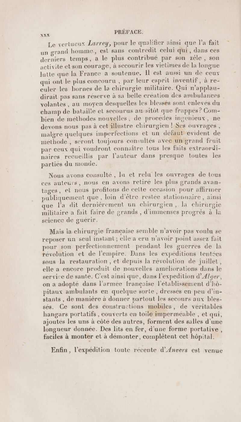 XXX Le vertueux Larrey, pour le qualifier ainsi que Pa fait un grand homme, est sans contredit celui qui, dans ces derniers temps, a le plus contribué par son zèle , son activité et-son courage, à secourir les victimes de la longue lutte que la France a soutenue. Il est aussi un de ceux qui ont le plus concouru , par leur esprit inventif, à re- culer les bornes de la chirurgie militaire. Qui n’applau- dirait pas sans réserve à Sa belle création des ambulances volantes, au moyen desquelles les blessés sont enleves du champ de bataille et secourus au:sitôt que frappés ? Com- bien de methodes nouvelles, de procedes ingenieux, ne devons nous pas à cet 1llustre chirurgien ! Ses ouvrages, maloré quelques imperfections et un défaut evident de méthode , seront toujours consultés avec un grand frait par ceux qui voudront connaître tous Îles faits extraordi- naires recueillis par l’auteur dans presque toutes Îles parties du monde. Nous avons consulté , lu et relu les ouvrages de tous ces auteurs, nous en avons retire les plus grands avan- tages, el nous profitons de celte cccasion pour affirmer . . 5 A ’ . . . * publiquement que, loin d’être reslée stationnaire, ainsi ue l’a dit dernièrement un chirurgien, a chirurgie militaire a Fait faire de grands , d'immenses progrès à la science de guerir. Mais la chirurgie française semble n'avoir pas voulu se reposer un seul instant; elle a cru n’avoir point assez fait pour son perfectionnement pendant les guerres de la révolution et de l’empire. Dans les expéditions tentées sous la restauration , et depuis la révolution de juillet, elle a encore produit de nouvelles ameliorations dans le service de santé. C’est ainsi que, dans l’expedition d’ÆAlger, on a adopte dans l’armée française letablissemient d’hô- pitaux ambulants er quelque sorte, dressés en peu d’in- stants , de manière à donuer vartout les secours aux bles- sés. Ce sont des constructions mobiles, de véritables hangars portatifs, couverts en toile imperméable , et qui, ajoutés les uns à côté des autres, forment des salles d’une longueur donnée. Des lits en fer, d’une forme portative, faciles à monter et à démonter, complètent cet hôpital. , LA . L É Enfin, l’expédition toute récente d’Anvers est venue