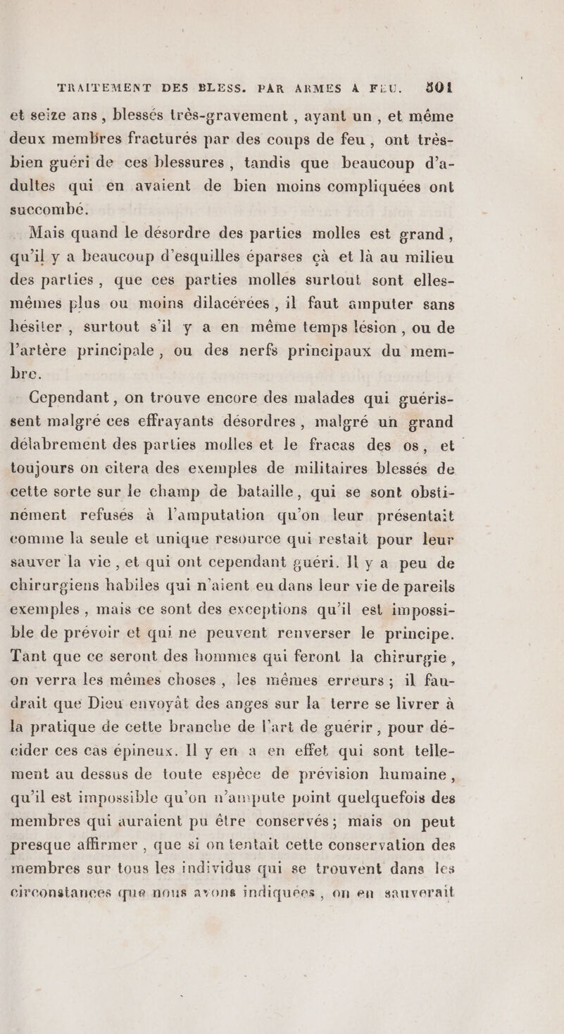 et seize ans , blessés très-gravement , ayant un , et même deux membres fractures par des coups de feu, ont très- bien guéri de ces blessures, tandis que beaucoup d’a- dultes qui en avaient de bien moins compliquées ont succombe. Mais quand le désordre des parties molles est grand, qu'il y a beaucoup d’esquilles éparses çà et là au milieu des parties, que ces parties molles surtout sont elles- mêmes plus ou moins dilacérées , il faut amputer sans hésiter , surtout s’il y a en même temps lésion, ou de l'artère principale, ou des nerfs principaux du mem- bre. Cependant, on trouve encore des malades qui guéris- sent malgré ces effrayants désordres, malgré un grand délabrement des parties molles et le fracas des os, et toujours on citera des exemples de militaires blessés de cette sorte sur le champ de bataille, qui se sont obsti- nement refusés à l’amputation qu’on leur présentait comme la seule et unique resource qui restait pour leur sauver la vie , et qui ont cependant guéri. Il y a peu de chirurgiens habiles qui n'aient eu dans leur vie de pareils exemples , mais ce sont des exceptions qu’il est impossi- ble de prévoir et qui ne peuvent renverser le principe. Tant que ce seront des hommes qui feront la chirurgie, on verra les mêmes choses, les mêmes erreurs ; il fau- drait que Dieu envoyat des anges sur la terre se livrer à la pratique de cette branche de l’art de guérir, pour dé- cider ces cas épineux. Il y en à en effet qui sont telle- ment au dessus de toute espèce de prevision humaine, qu'il est impossible qu’on n’ampute point quelquefois des membres qui auraient pu être conservés; mais on peut presque affirmer , que si on tentait cette conservation des membres sur tous les individus qui se trouvent dans les circonstances que nous avons indiquées, on en sauverait