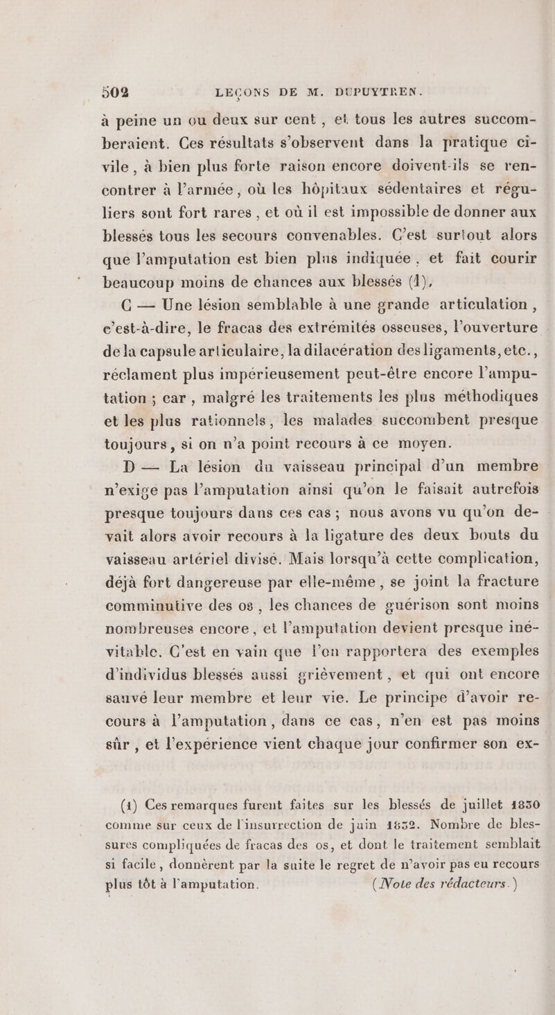 à peine un ou deux sur cent , et tous les autres succom- beraient. Ces résultats s’observent dans la pratique ci- vile, à bien plus forte raison encore doivent-ils se ren- contrer à l’armée, où les hôpitaux sédentaires et régu- liers sont fort rares , et où il est impossible de donner aux blessés tous les secours convenables. C’est suriout alors que l’amputation est bien plus indiquée, et fait courir beaucoup moins de chances aux blessés (1), C — Une lésion semblable à une grande articulation, c’est-à-dire, le fracas des extrémités osseuses, l’ouverture de la capsule articulaire, la dilacération desligaments,etc., réclament plus impérieusement peut-être encore l’ampu- tation ; car , malgré les traitements les plus méthodiques et les plus rationnels, les malades succombent presque toujours , si on n’a point recours à ce moyen. D — La lésion du vaisseau principal d’un membre n’exice pas l’amputation ainsi qu’on le faisait autrefois presque toujours dans ces cas; nous avons vu qu'on de- vait alors avoir recours à la lisature des deux bouts du vaisseau artériel divisé. Mais lorsqu’à cette complication, déjà fort dangereuse par elle-même, se joint la fracture comminutive des os , les chances de guérison sont moins nombreuses encore, et lamputation devient presque iné- vitahle. C’est en vain que l’on rapportera des exemples d'individus blessés aussi grièvement , et qui ont encore sauvé leur membre et leur vie. Le principe d’avoir re- cours à l’amputation, dans ce cas, n’en est pas moins sûr , et l'expérience vient chaque jour confirmer son ex- | (a) Ces remarques furent faites sur les blessés de juillet 1830 comme sur ceux de l'insurrection de juin 1852. Nombre de bles- sures compliquées de fracas des os, et dont le traitement semblait si facile , donnèrent par la suite le regret de n’avoir pas eu recours plus tôt à l’'amputation. (Note des rédacteurs.)