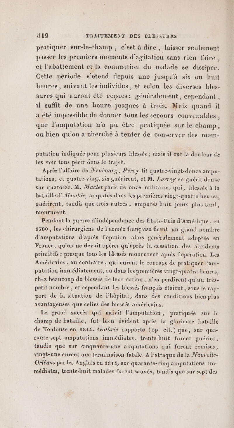 pratiquer sur-le-champ , c’est-à dire, laisser seulement passer les premiers moments d’agitation sans rien faire , et l'abattement et la commotion du malade se dissiper. Cette période s'étend depuis une jusqu’à six ou huit heures, suivant les individus , et selon les diverses bles- sures qui auront été reçues; généralement, cependant, il suffit de une heure jusqnes à trois. Mais quand il a été impossible de donner tous les secours convenables, que l’amputation n'a pu être pratiquée sur-le-champ, ou bien qu’on a cherché à tenter de conserver des mem- putation indiquée pour plusieurs blessés ; mais il eut la douleur de les voir tous périr dans le trajet. Après l'affaire de Veubourg, Percy fit quatre-vingt-douze ampu- tations, et quatre-vingt six guérirent, et M. Larrey en guérit douze sur quatorze. M. Maclet parle de onze militaires qui, blessés à la bataille d’Aboukir, amputés dans les premières vingt-quatre heures, guérirent, tandis que trois autres, amputés hnit jours plus tard, moururent. Pendant la guerre d'indépendance des Etats-Unis d'Amérique , en 1780 , les chirurgiens de l’armée française firent un grand nombre d'amputations d’après l'opinion alors généralement adoptée en France, qu'on ne devait opérer qu’après la cessation des accidents primitifs : presque tous les blessés moururent après l'opération. Les Américains , au contraire , qui eurent le courage de pratiquer l’am- putation immédiatement, ou dans les premières vingt-quatre heures, chez beaucoup de blessés de leur nation, n’en perdirent qu’un très- petit nombre , et cependant les blessés français étaient , sous le rap- port de la situation de l'hôpital, dans des conditions bien plus avantageuses que celies des blessés américains. Le grand succès qui suivit l'amputation, pratiquée sur le champ de bataille, fut bien évident après la glorieuse bataille de Toulouse en 1814. Guthrie rapporte (op. cit.) que, sur qua- rante-sept amputations immédiates, trente huit furent guéries, tandis que sur cinquante-une amputations qui furent remises, vingt-une eurent une terminaison fatale. A l'attaque de la Nouvelle- Orléans par les Anglais en 1814, sur quarante-cinq amputations im- médiates, trente-huit malades furent sauvés, tandis que sur sept des