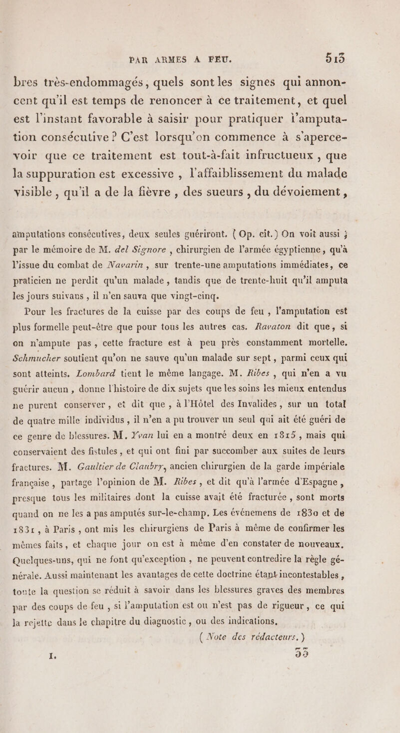 bres très-endommagés, quels sontles signes qui annon- cent qu'il est temps de renoncer à ce traitement, et quel est l'instant favorable à saisir pour pratiquer l’amputa- tion consécutive ? C’est lorsqu'on commence à s'aperce- voir que ce traitement est tout-à-fait infructueux , que la suppuration est excessive , l'affaiblissement du malade visible , qu'il a de la fièvre , des sueurs , du dévoiement, amputations consécutives, deux seules guériront. { Op. cit.) On voit aussi ; par le mémoire de M. del Signore , chirurgien de l’armée égyptienne, qu’à l'issue du combat de Navarin, sur trente-une amputations immédiates, ce praticien ne perdit qu'un malade, tandis que de trente-huit qu’il amputa les jours suivans , il n’en sauva que vingt-cinq. Pour les fractures de la cuisse par des coups de feu , l’amputation est plus formelle peut-être que pour tous les autres cas. Ravaton dit que, si on n’ampute pas, cette fracture est à peu près constamment mortelle. Schmucher soutient qu’on ne sauve qu'un malade sur sept, parmi ceux qui sont atteints. Lombard tient le même langage. M. Ribes , qui n’en a vu guérir aucun , donne l'histoire de dix sujets que les soins les mieux entendus ne purent conserver, et dit que , à l'Hôtel des Invalides, sur un total de quatre mille individus , il n’en a pu trouver un seul qui ait été guéri de ce genre de blessures. M. Yvan lui en a montré deux en 1815, mais qui conservaient des fistules , et qui ont fini par succomber aux suites de leurs fractures. M. Gaultier de Claubrr, ancien chirurgien de la garde impériale française , partage l’opinion de M. ÆRibes, et dit qu'à l'armée d'Espagne, presque tous les militaires dont la cuisse avait été fracturée , sont morts quand on ne les a pas amputés sur-le-champ. Les événemens de 1830 et de 1831, à Paris, ont mis les chirurgiens de Paris à même de confirmer les mêmes faits, et chaque jour on est à même d’en constater de nouveaux. Quelques-uns, qui ne font qu’exception , ne peuvent contredire la règle gé- nérale. Aussi maintenant les avantages de cette doctrine étant incontestables , tonte la question se réduit à savoir dans les blessures graves des membres par des coups de feu , si lamputation est ou n'est pas de rigueur, ce qui Ja rejette dans le chapitre du diagnostic , ou des indications, ( Note des rédacteurs.) e 33