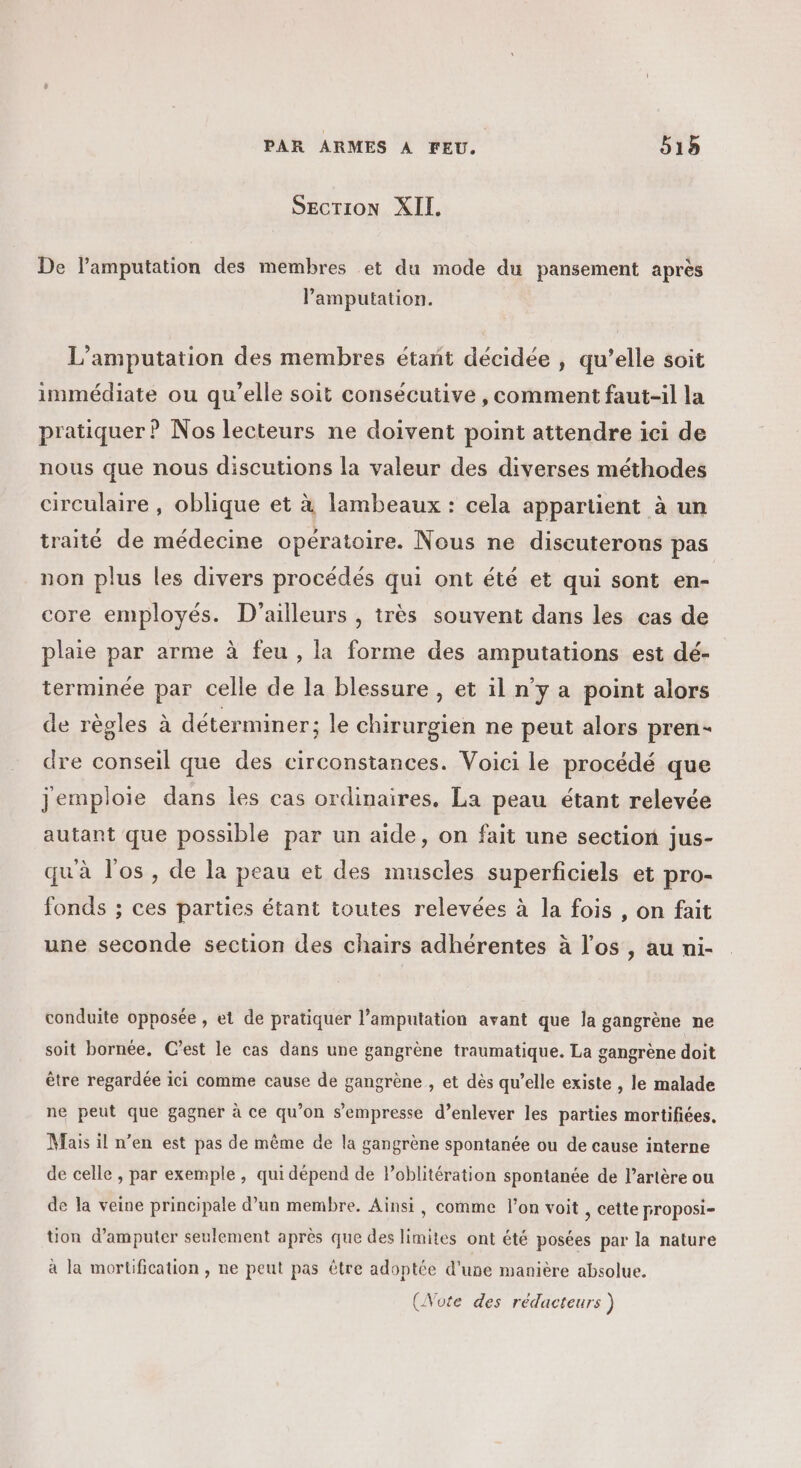 SECTION XIL. De lamputation des membres et du mode du pansement après Pamputation. L’amputation des membres étant décidée , qu’elle soit immédiate ou qu’elle soit consécutive , comment faut-il la pratiquer ? Nos lecteurs ne doivent point attendre ici de nous que nous discutions la valeur des diverses méthodes circulaire , oblique et à lambeaux : cela appartient à un traité de médecine opératoire. Nous ne diseuterons pas non plus les divers procédés qui ont été et qui sont en- core employés. D'ailleurs , très souvent dans les cas de plaie par arme à feu , la forme des amputations est dé- terminée par celle de la blessure , et il n’y a point alors de règles à déterminer; le chirurgien ne peut alors pren- dre conseil que des circonstances. Voici le procédé que jemploie dans les cas ordinaires, La peau étant relevée autant que possible par un aide, on fait une section jus- quà l'os, de la peau et des muscles superficiels et pro- fonds ; ces parties étant toutes relevées à la fois , on fait une seconde section des chairs adhérentes à l'os , au ni- conduite opposée , et de pratiquer l’amputation avant que la gangrène ne soit bornée. C’est le cas dans une gangrène traumatique. La gangrène doit être regardée ici comme cause de gangrène , et dès qu’elle existe , le malade ne peut que gagner à ce qu’on s’empresse d’enlever les parties mortifiées. Mais il n’en est pas de même de la gangrène spontanée ou de cause interne de celle , par exemple , qui dépend de Poblitération spontanée de l’artère ou de la veine principale d’un membre. Ainsi, comme l’on voit , cette proposi- üon d’amputer seulement après que des limites ont été posées par la nature à la mortification , ne peut pas être adoptée d'une manière absolue.