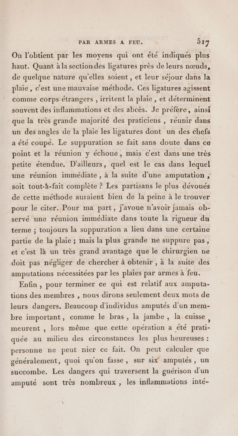 On l'obtient par les moyens qui ont été indiqués plus haut. Quant à la sectiondes ligatures près de leurs nœuds, de quelque nature qu'elles soient , et leur séjour dans la oissent comme corps étrangers , irritent la plaie , et déterminent _ plaie, c'est une mauvaise méthode, Ces ligatures a souvent des inflammations et des abcès. Je préfère, ainsi que la très grande majorité des praticiens , réunir dans un des angles de la plaie les lisatures dont un des chefs a été coupé. Le suppuration se fait sans doute dans ce point et la réunion y échoue, mais c'est dans une très petite étendue, D'ailleurs, quel est le cas dans lequel une réunion immédiate , à la suite d'une amputation ; soit tout-à-fait complète ? Les partisans le plus dévoués de cette méthode auraient bien de la peine à le trouver pour le citer. Pour ma part, j'avoue n'avoir jamais ob- servé une réunion immédiate dans toute la rigueur du terme ; toujours la suppuration a lieu dans une certaine partie de la plaie ; mais la plus grande ne suppure pas, et c'est là un très grand avantage que le chirurgien ne doit pas négliger de chercher à obtenir , à la suite des amputations nécessitées par les plaies par armes à feu. _ Enfin, pour terminer ce qui est relatif aux amputa- tions des membres , nous dirons seulement deux mots de leurs dangers. Beaucoup d'individus amputés d'un mem- bre important, comme le bras, la jambe , la cuisse à meurent , lors même que cette opération a été prati- quée au milieu des circonstances les plus heureuses : personne ne peut nier ce fait. On peut calculer que généralement, quoi qu'on fasse, sur six amputés, un succombe. Les dangers qui traversent la guérison d'un amputé sont très nombreux , les inflammations inté-