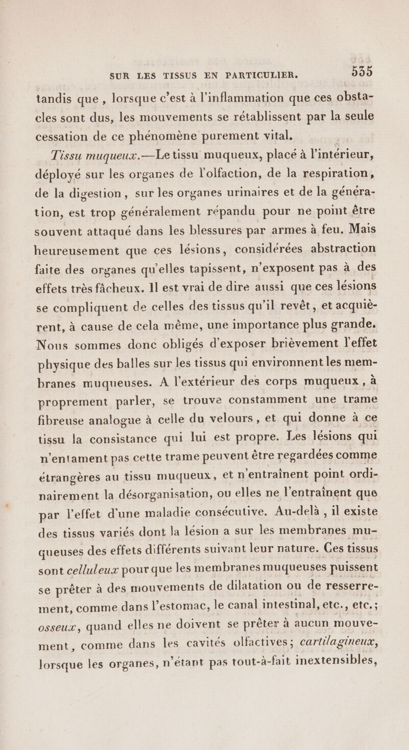 tandis que , lorsque c’est à l’inflammation que ces obsta- cles sont dus, les mouvements se rétablissent par la seule cessation de ce phénomène purement vital, Tissu muqueux.—Le tissu muqueux, place à l'i intérieur, déployé sur les organes de l’olfaction, de la respiration, de la digestion, sur les organes urinaires et de la généra- tion, est trop généralement répandu pour ne point être souvent attaqué dans les blessures par armes à feu. Mais heureusement que ces lésions, considérées abstraction faite des organes qu'elles tapissent, n’exposent pas à des effets très fâcheux. 1l est vrai de dire aussi que ces lésions se compliquent de celles des tissus qu’il revêt, et acquiè- rent, à cause de cela même, une importance plus grande. Nous sommes donc obligés d'exposer brièvement l'effet physique des balles sur les tissus qui environnent les mem- branes muqueuses. À l'extérieur des corps muqueux, a proprement parler, se trouve constamment une trame fibreuse analogue à celle du velours , et qui donne à ce tissu la consistance qui lui est propre. Les lésions qui n’entament pas cette trame peuvent être regardées comme étrangères au tissu muqueux, et n'entraînent point ordi- nairement la désorganisation, ou elles ne l'entrainent que par l'effet d’une maladie consécutive. Au-delà , il existe des tissus variés dont la lésion a sur les membranes mu- queuses des effets différents suivant leur nature. Ces tissus sont celluleux pour que les membranes muqueuses puissent se prêter à des mouvements de dilatation ou de resserre- ment, comme dans l’estomac, le canal intestinal, etc., etc. ; osseux, quand elles ne doivent se prêter à aucun mouve- ment, comme dans les cavités olfactives ; cartilagineux, lorsque les organes, n etant pas tout- à-fait inextensibles,