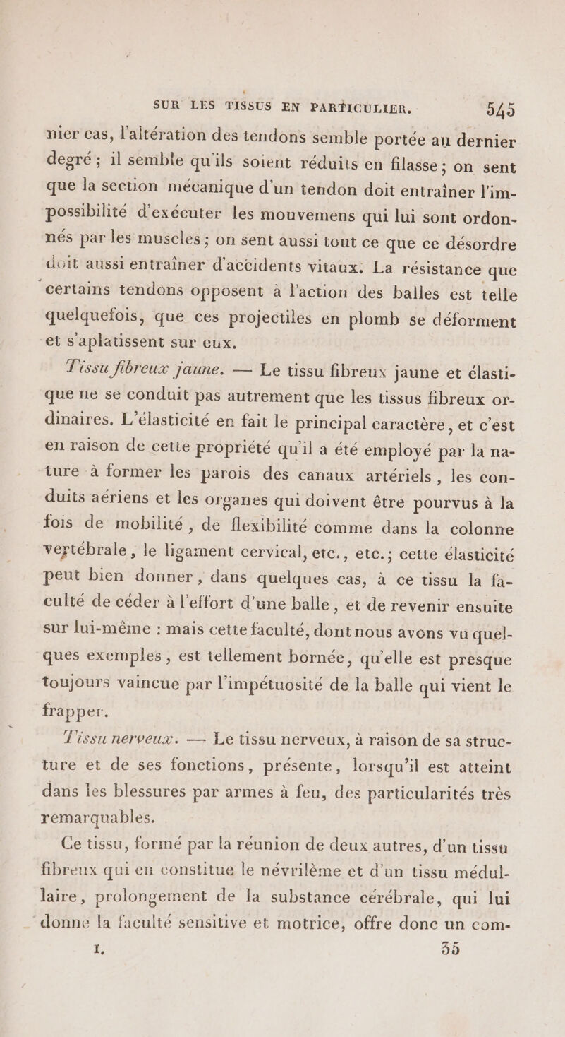 + SUR LES TISSUS EN PARTICULIER. 245 nier cas, l'altération des tendons semble portée an dernier degré ; il semble qu'ils soient réduits en filasse ; on sent que la section mécanique d'un tendon doit entrainer l'im- possibilité d'exécuter les mouvemens qui lui sont ordon- nés par les muscles ; on sent aussi tout ce que ce désordre doit aussi entrainer d'accidents vitaux: La résistance que ‘certains tendons opposent à l'action des balles est telle quelquefois, que ces projectiles en plomb se déforment et s'aplatissent sur eux. Tissu fibreux jaune. — Le tissu fibreux jaune et élasti- que ne se conduit pas autrement que les tissus fibreux or- dinaires. L’élasticité en fait le principal caracière , et c’est en raison de cette propriété qu'il a été employé par la na- ture à former les parois des canaux artériels , les con- duits aériens et les Organes qui doivent être pourvus à la fois de mobilité, de flexibilité comme dans la colonne vertébrale, le nat cervical, etc., etc.; cette élasticité peut bien donner , dans quelques cas, à ce tissu la fa- culté de céder à l'effort d’une balle, et de revenir ensuite sur lui-même : mais cette faculté, dont nous avons vu quel- ques exemples , est tellement bornée, qu’elle est presque toujours vaincue par l’impétuosité de la balle qui vient le frapper. Tissu nerveux. — Le tissu nerveux, à raison de sa struc- ture et de ses fonctions, présente, lorsqu'il est atteint dans les blessures par armes à feu, des particularités très remarquables. Ce ussu, formé par la réunion de deux autres, d’un tissu fibreux qui en constitue le névrilème et d’un tissu médul- laire, prolongement de la substance cérébrale, qui lui donne la faculté sensitive et motrice, offre donc un com- L 35