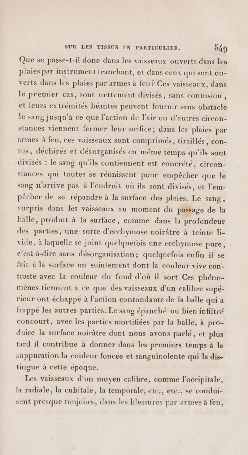 Que se passe-t-il donc dans les vaisseaux ouverts dans les plaies par instrument tranchant, et dans ceux qui sont ou- verts dans les plaies par armes à feu ? Ces vaisseaux, dans le premier cas, sont nettement divisés, sans contusion , et leurs extrémités béantes peuvent fournir sans obstacle le sang jusqu’à ce que l’action de l'air ou d’autres circon- stances viennent fermer leur orifice; dans les plaies par afmes à feu, ces vaisseaux sont comprimés, tiraillés, con- tus, déchirés et désorganisés en même temps qu’ils sont divisés : le sang qu’ils contiennent est concrété, circon- stances qui toutes se réunissent pour empêcher que le sang n'arrive pas à l'endroit où ils sont divisés, et l’em- pêcher de se répandre à la surface des plaies. Le sang, surpris dans les vaisseaux au moment du passage de la balle, produit à la surface, comme dans la profondeur des parties, une: sorte d'ecchymose noirâtre à teinte li- vide, à laquelle se joint quelquefois une ecchymose pure, c’est-à-dire sans désorganisation ; quelquefois enfin il se fait à la surface un suintement dont la couleur vive con- iraste avec la couleur du fond d’où il sort. Ces phéno- mènes tiennent à ce que des vaisseaux d’un calibre supé- rieur ont échappé à l’action contondante de la balle qui a frappé les autres parties. Le sang épanché ou bien infiltré concourt, avec les parties mortifiées par la balle, à pro- duire la surface noirâtre dont nous avons parlé, et plus tard il contribue à donner dans les premiers temps à la suppuration la couleur foncée et sanguinolente qui la dis- ungue à cette époque. Les vaisseaux d’un moyen calibre, comme l'occipitale, la radiale, la cubitale, la temporale, etc., etc., se condui- sent presque toujours, dans les blessures par armes à feu,