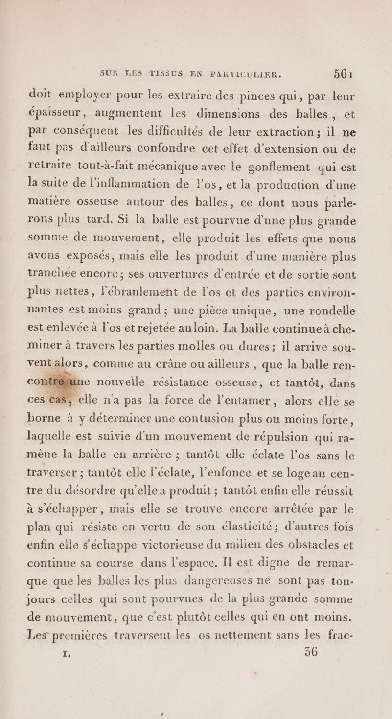 doit employer pour les extraire des pinces qui, par leur épaisseur, augmentent les dimensions des balles , et par conséquent les difficultés de leur extraction; il ne faut pas d'ailleurs confondre cet effet d'extension ou de retraite tout-à-fait mécanique avec le gonflement qui est la suite de l'inflammation de l'os, et la production d'une matière osseuse autour des balles, ce dont nous parle- rons plus tard. Si la balle est pourvue d’une plus grande somme de mouvement, elle produit les effets que nous avons exposés, mais elle les produit d’une manière plus tranchée encore; ses ouvertures d'entrée et de sortie sont plus nettes, l’ébranlement de l'os et des parties environ- nantes est moins grand ; une pièce unique, une rondelle est enlevée à l'os et rejetée au loin. La balle continue à che- miner à travers les parties molles ou dures; il arrive sou- ventalors, comme au crâne ou ailleurs , que la balle ren- con@féune nouvelle résistance osseuse, et tantôt, dans Cas, elle n'a pas la force de l’entamer, alors elle se borne à y déterminer une contusion plus ou moins forte, laquelle est suivie d'un mouvement de répulsion qui ra- mène la balle en arrière ; tantôt elle éclate l’os sans le traverser ; tantôt elle l’éclate, l’enfonce et se logeau cen- tre du désordre qu’elle a produit ; tantôt enfin elle réussit à s'échapper, mais elle se trouve encore arrêtée par le plan qui résiste en vertu de son élasticité; d’autres fois enfin elle s'échappe victorieuse du milieu des obstacles et continue sa course dans l’espace. Il est digne de remar- que que les balles les plus dangereuses ne sont pas tou- jours celles qui sont pourvues de la plus grande somme de mouvement, que c'est plutôt celles qui en ont moins. Les premières traversent les os nettement sans les frac- 1, 96