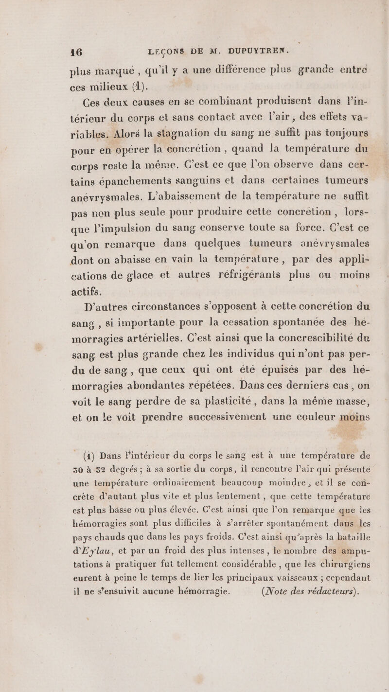 plus marqué, qu’il y a une différence plus grande entre ces milieux (1). Ces deux causes en se combinant produisent dans l’in- térieur du corps et sans contact avec l'air, des effets va- riables. Alors la stagnation du sang ne suffit pas toujours pour en opérer la concrétion , quand la température du corps reste la même. C’est ce que l’on observe dans cer- tains épanchements sanguins et dans certaines tumeurs anévrysmales. L’abaissement de la température ne suffit pas non plus seule pour produire cette concrétion, lors- que l'impulsion du sang conserve toute sa force. C’est ce qu'on remarque dans quelques tumeurs anévrysmales dont on abaisse en vain la température, par des appli- cations de glace et autres réfrigérants plus ou moins actifs. D’autres circonstances s'opposent à cette concrétion du sang , si importante pour la cessation spontanée des he- morragies artérielies. C’est ainsi que la concrescibilité du sang est plus grande chez les individus qui n’ont pas per- du de sang , que ceux qui ont été épuisés par des he- morragies abondantes répétées. Dans ces derniers cas, on voit le sang perdre de sa plasticité, dans la même masse, et on le voit prendre successivement une couleur moins (4) Dans l'intérieur du corps le sang est à une température de 30 à 32 degrés ; à sa sortie du corps, il rencontre l'air qui présente une température ordinairement beaucoup moindre, et il se con- crète d’autant plus vite et plus lentement, que cette température est plus bässe ou plus élevée. C’est ainsi que l’on remarque que Îes hémorragies sont plus difficiles à s'arrêter spontanément dans les pays chauds que dans les pays froids. C’est ainsi qu’après la bataille d'Eylau, et par un froid des plus intenses , le nombre des ampu- tations à pratiquer fut tellement considérable , que les chirurgiens eurent à peine le temps de lier les principaux vaisseaux ; cependant il ne s’ensuivit aucune hémorragie. (Note des rédacteurs).