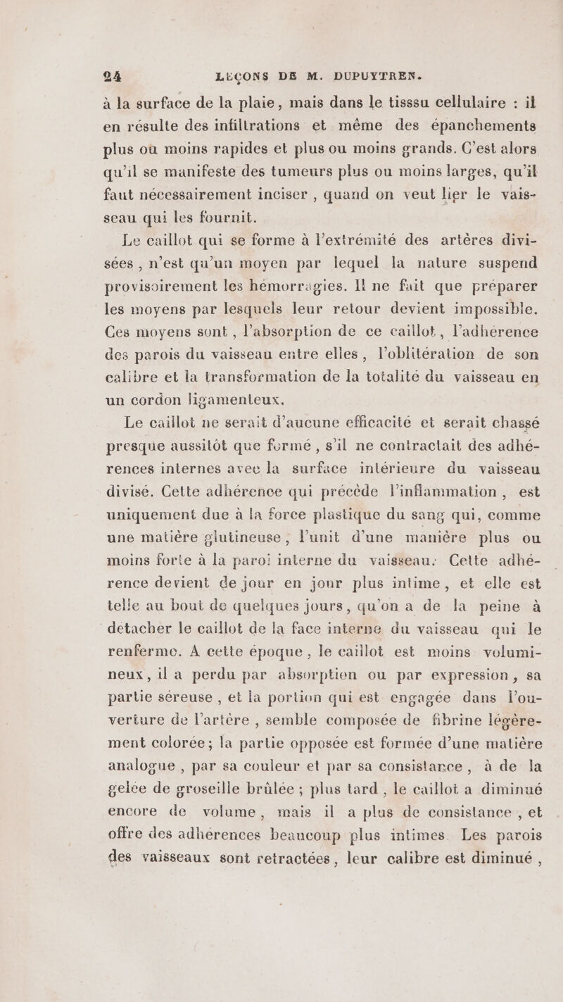 à la surface de la plaie, mais dans le tisssu cellulaire : il en résulte des infiltrations et même des épanchements plus où moins rapides et plus ou moins grands. C’est alors qu'il se manifeste des tumeurs plus ou moins larges, qu'il faut nécessairement inciser , quand on veut lier le vais- seau qui les fournit. Le caillot qui se forme à l'extrémité des artères divi- sées , n’est qu'un moyen par lequel la nature suspend provisoirement les hémorragies. I! ne fait que préparer les moyens par lesquels leur retour devient impossible. Ces moyens sont, l'absorption de ce caillot, l’adhérence des parois du vaisseau entre elles, l’oblitération de son calibre et la transformation de la totalité du vaisseau en un cordon ligamenteux. Le caillot ne serait d'aucune efficacité et serait chassé presque aussitôt que formé, s'il ne contractait des adhé- rences internes avec la surface inlérieure du vaisseau divisé. Cette adhérence qui précède linflammation, est uniquement due à la force plastique du sang qui, comme une matière glutineuse, l’unit d'une manière plus ou moins forte à la paroi interne du vaisseau: Cette adhé- rence devient de jour en jour plus intime, et elle est telle au bout de quelques jours, qu’on a de la peine à detacher le caïllot de la face interne du vaisseau qui le renferme. À cette époque, le caïllot est moins volumi- neux , il a perdu par absorption ou par expression, sa partie séreuse , et la portion qui est engagée dans lou- verture de l'artère , semble composée de fibrine lévère- ment colorée; la partie opposée est formée d’une matière analogue , par sa couleur et par sa consistance, à de la geilee de groseille brûlée ; plus tard , le caillot a diminué encore de volume, mais il a plus de consistance , et offre des adherences beaucoup plus intimes. Les parois des vaisseaux sont retractées, leur calibre est diminué,