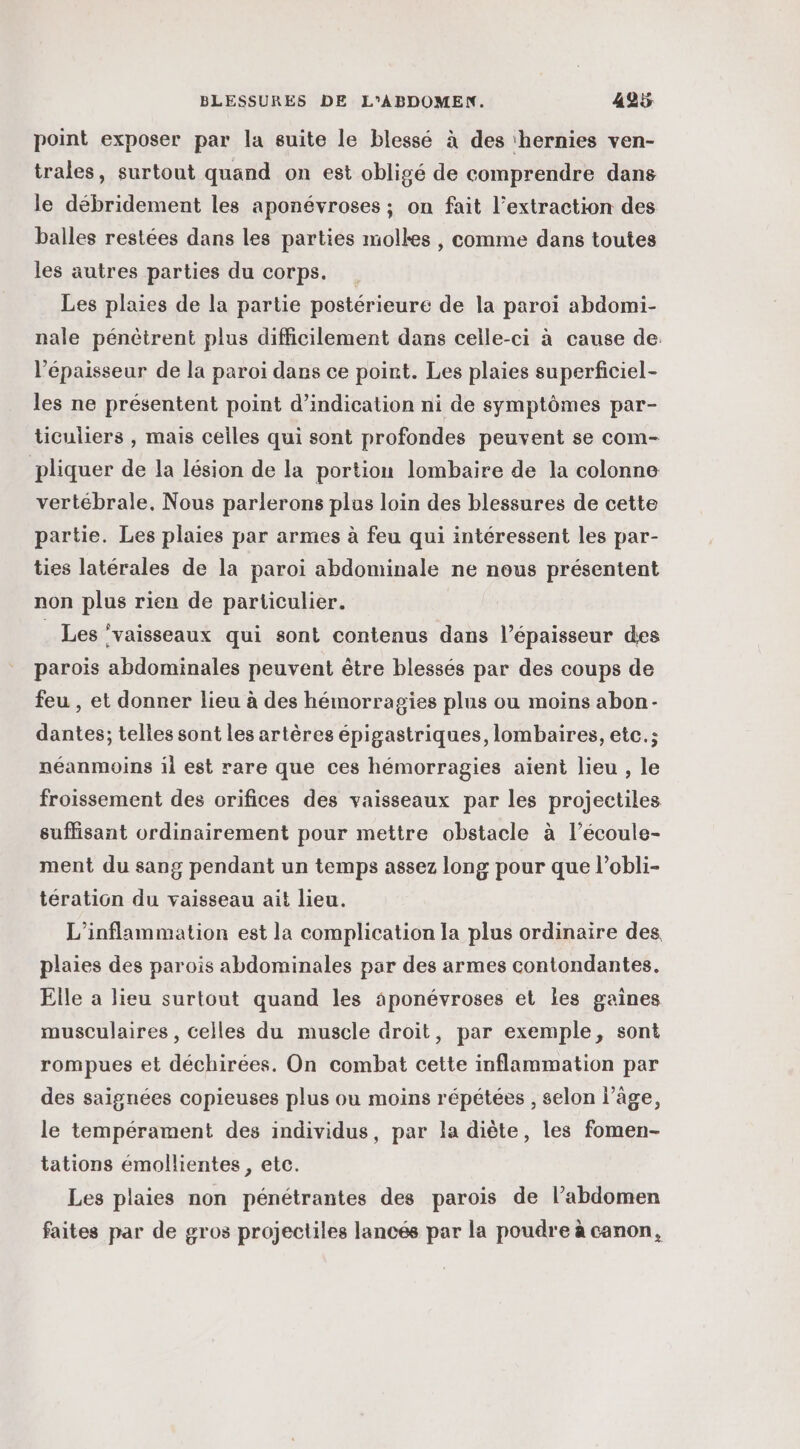 point exposer par la suite le blessé à des ‘hernies ven- trales, surtout quand on est obligé de comprendre dans le débridement les aponévroses ; on fait l’extraction des balles restées dans les parties molkes, comme dans toutes les autres parties du corps. Les plaies de la partie postérieure de la paroi abdomi- nale pénètrent plus difficilement dans celle-ci à cause de. l'épaisseur de la paroi dams ce point. Les plaies superficiel- les ne présentent point d'indication ni de symptômes par- ticuliers , mais celles qui sont profondes peuvent se com- pliquer de la lésion de la portion lombaire de la colonne vertébrale. Nous parlerons plus loin des blessures de cette partie. Les plaies par armes à feu qui intéressent les par- ties latérales de la paroi abdominale ne nous présentent non plus rien de particulier. . Les ‘vaisseaux qui sont contenus dans l'épaisseur des parois abdominales peuvent être blessés par des coups de feu , et donner lieu à des hémorragies plus ou moins abon- dantes; telles sont les artères épigastriques, lombaires, etc.; néanmoins il est rare que ces hémorragies aient lieu , le froissement des orifices des vaisseaux par les projectiles suffisant ordinairement pour mettre obstacle à l’écoule- ment du sang pendant un temps assez long pour que l’obli- tération du vaisseau ait lieu. L’inflammation est la complication la plus ordinaire des plaies des parois abdominales par des armes contondantes,. Elle a lieu surtout quand les aponévroses et les gaines musculaires, celles du muscle droit, par exemple, sont rompues et déchirées. On combat cette inflammation par des saignées copieuses plus ou moins répétées , selon l’âge, le tempérament des individus, par la diète, les fomen- tations émollientes , etc. Les plaies non pénétrantes des parois de l’abdomen faites par de gros projectiles lancés par la poudre à canon,