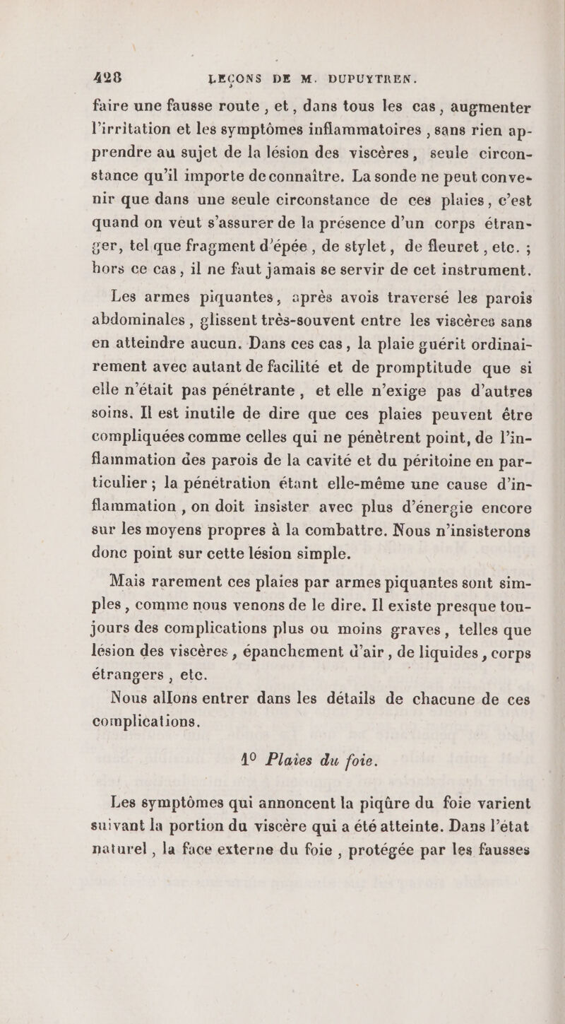 faire une fausse route , et, dans tous les cas, augmenter l'irritation et les symptômes inflammatoires , sans rien ap- prendre au sujet de la lésion des viscères, seule circon- stance qu’il importe de connaître. La sonde ne peut conve- nir que dans une seule circonstance de ces plaies, c’est quand on veut s’assurer de la présence d’un corps étran- ser, tel que fragment d'épée, de stylet, de fleuret , etc. ; hors ce cas, il ne faut jamais se servir de cet instrument. Les armes piquantes, après avois traversé les parois abdominales , glissent très-souvent entre les viscères sans en atteindre aucun. Dans ces cas, la plaie guérit ordinai- rement avec autant de facilité et de promptitude que si elle n’était pas pénétrante , et elle n’exige pas d’autres soins. [l est inutile de dire que ces plaies peuvent être compliquées comme celles qui ne pénètrent point, de l’in- flammation des parois de la cavité et du péritoine en par- ticulier ; la pénétration étant elle-même une cause d’in- flammation , on doit insister avec plus d’énersie encore sur les moyens propres à la combattre. Nous n’insisterons donc point sur cette lésion simple. Mais rarement ces plaies par armes piquantes sont sim- ples, comme nous venons de le dire. Il existe presque tou- jours des complications plus ou moins graves, telles que lésion des viscères , épanchement d'air , de liquides , corps étrangers , etc. | Nous allons entrer dans les détails de chacune de ces complications. A9 Plaies du foie. Les symptômes qui annoncent la piqûre du foie varient suivant la portion du viscère qui a été atteinte. Dans l’état naturel , la face externe du foie , protégée par les fausses