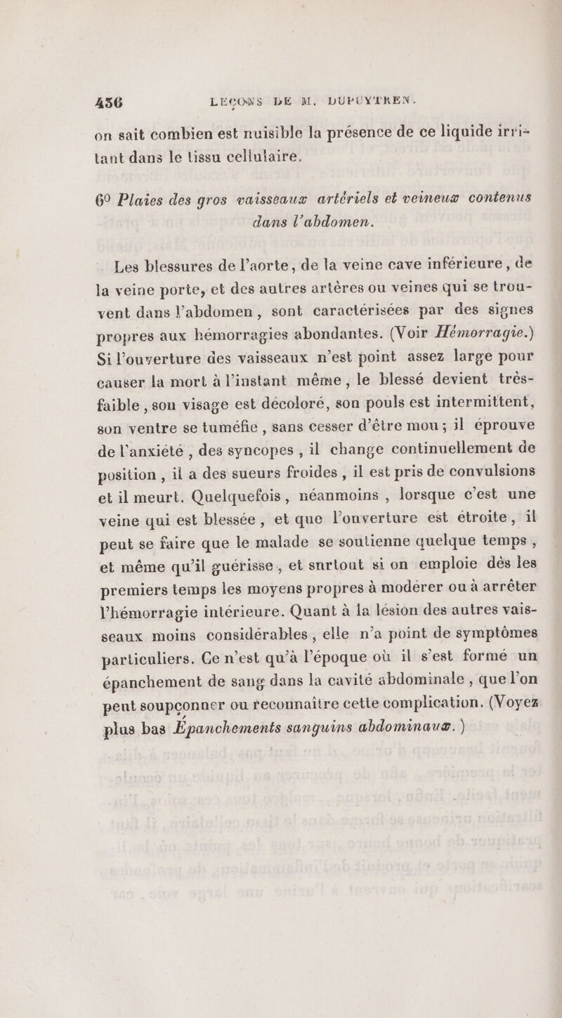 on sait combien est nuisible la présence de ce liquide irri- tant dans le lissu cellulaire. 69 Plaies des gros vaisseaux artériels et veineux contenus dans l'abdomen. Les blessures de l’aorte, de la veine cave inférieure, de la veine porte, et des autres artères ou veines qui se trou- vent dans l'abdomen, sont caractérisées par des signes propres aux hémorragies abondantes. (Voir Hémorragie.) Si l'ouverture des vaisseaux n’est point assez large pour causer La mort à l'instant même, le blessé devient très- faible , sou visage est décoloré, son pouls est intermittent, son ventre se tuméfie , sans cesser d’être mou ; il éprouve de l'anxiété , des syncopes , il change continuellement de position , il a des sueurs froides , il est pris de convulsions et il meurt. Quelquefois, néanmoins , lorsque c’est une veine qui est blessée, et que l’onverture est étroite, ïl peut se faire que le malade se soutienne quelque temps , et même qu’il guérisse,, et surtout si on emploie dés les premiers temps les moyens propres à modérer ou à arrêter l’'hémorragie intérieure. Quant à la lésion des autres vais- seaux moins considérables , elle n’a point de symptômes particuliers. Ce n’est qu’à l’époque où il s’est formé un épanchement de sang dans la cavité abdominale , que l’on peut soupçonner ou reconnaitre cette complication. (Voyez plus bas Épanchements sanguins abdominauæ. )