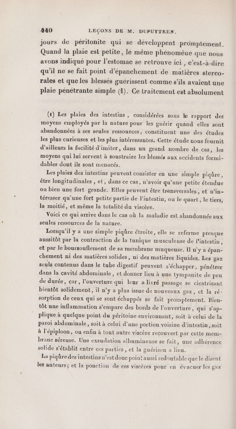 jours de péritonite qui se développent promptement. Quand la plaie est petite, le même phénomèue que nous avons indiqué pour l’estomac se retrouve ici , c’est-à-dire qu'il ne se fait point d’épanchement de matières sterco- rales et que les blessés guérissent comme s’ils avaient une plaie pénétrante simple (4). Ce traitement est absolument (1) Les plaies des intestins , considérées sous ke rapport des moyens employés par la nature pour les guérir quand elles sont abandonnées à ses seules ressources, constituent une des études les plus curieuses et les plus intéressantes. Cette étude nous fournit d’ailleurs la facilité d'imiter, dans un grand nombre de cas, les moyens qui lui servent à soustraire les blessés aux accidents formi- dables dont ils sont menacés. Les plaies des intestins peuvent consister en une simple piqûre, être longitudinales , et, dans ce cas, n’avoir qu’une petite étendue ou bien une fort grande. Elles peuvent être transversales, et n’in- téresser qu'une fort petite partie de l'intestin, où le quart, le tiers, la moitié, et même la totalité du viscère. Voici ce qui arrive dans le cas où la maladie est abandonnée aux seules ressources de la nature. Lorsqu'il y a une simple piqüre étroite, elle se referme presque aussitôt par la contraction de la tunique musculeuse de l'intestin $ et par le boursouflement de sa membrane muqueuse. Il n’y a épan- chement ni des matières solides, ni des matières liquides. Les gaz seuls contenus dans le tube digestif peuvent s'échapper, pénétrer dans la cavité abdominale, et donner lieu à une tympanite de peu de durée, car, l’ouverture qui leur a livré passage se cicatrisant bientôt solidement, il n’y a plus issue de nouveaux gaz , et la ré- sorption de ceux qui se sont échappés se fait promptement. Bien- tôt une inflammation s'empare des bords de l'ouverture, qui s’ap- plique à quelque point du péritoine environnant, soit à celui de la paroi abdominale, soit à celui d’une portion voisine d’intestin, soit à l’épiploon, ou enfin à tout autre viscère recouvert par cette mem- brane séreuse. Une exsudation albumineuse se fait, une adhérence solide s'établit entre ces parties , et la guérison a lieu. La piqüre des intestins n’est donc point aussi redoutable que le disent les auteurs; et la ponction de ces viscères pour en évacuer les gar