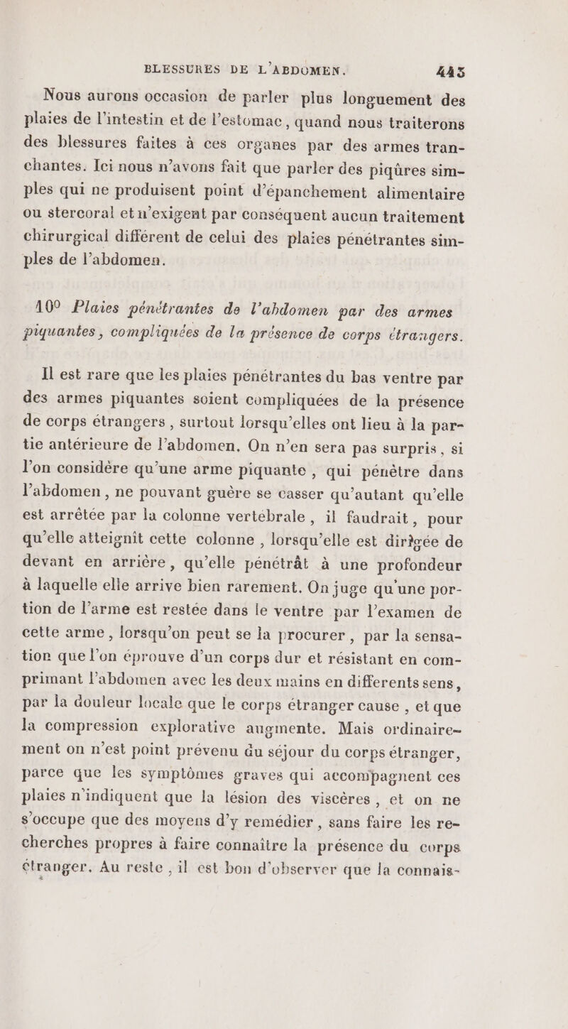 Nous aurons occasion de parler plus longuement des plaies de l'intestin et de l'estomac, quand nous traiterons des blessures faites à ces organes par des armes tran- chantes. Ici nous n'avons fait que parler des piqûres sim- ples qui ne produisent point d’épanchement alimentaire ou stercoral et n’exigent par conséquent aucun traitement chirurgical différent de celui des plaies pénétrantes sim- ples de l’abdomesn. 10° Plaies pénétrantes de l’ahdomen par des armes piquantes, compliquées de la présence de corps étrangers. Il est rare que les plaies pénétrantes du bas ventre par des armes piquantes soient compliquées de la présence de corps étrangers , surtout Icrsqu’elles ont lieu à la par- tie antérieure de l’abdomen, On n’en sera pas surpris, si lon considère qu’une arme piquante , qui pénètre dans l'abdomen , ne pouvant guère se casser qu’autant qu’elle est arrêtée par la colonne vertébrale, il faudrait, pour qu'elle atteignit cette colonne , lorsqu'elle est dirigée de devant en arrière, qu’elle pénétrât à une profondeur à laquelle elle arrive bien rarement. On juge qu'une por- tion de l’arme est restée dans le ventre par l’examen de cette arme , lorsqu'on peut se la procurer, par la sensa- tion que l’on éprouve d’un corps dur et résistant en com- primant l'abdomen avec les deux mains en differents sens, par la douleur locale que le corps étranger cause , et que la compression explorative augmente. Mais ordinaire ment on n'est point prévenu du séjour du corps étranger, parce que les symptômes graves qui accompagnent ces plaies n'indiquent que Ia lésion des viscères , et on ne s'occupe que des moyens d'y remédier , sans faire les re- cherches propres à faire connaître la présence du corps étranger. Au reste , il est bon d'observer que la connais-