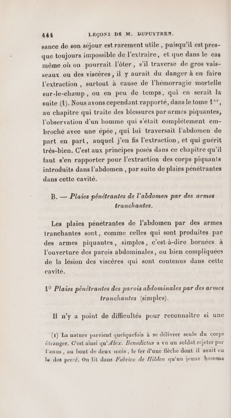 sance de son séjour est rarement utile , puisqu'il est pres- que toujours impossible de l'extraire, et que dans le cas même où on pourrait l’ôter, s’il traverse de gros vais- seaux ou des viscères , il y aurait du danger à en faire l'extraction , surtout à cause de l’hémorragie mortelle sur-le-champ, ou en peu de temps, qui er serait la suite (1). Nous avons cependant rapporté, dans le tome 4°, au chapitre qui traite des blessures par armes piquantes, l'observation d’un homme qui s'était complétement em- broché avec une épée , qui lui traversait l’abdomen de part en part, auquel j’en fis l'extraction, et qui guérit très-bien. C’est aux principes posés dans ce chapitre qu'il faut s’en rapporter pour l’extraction des corps piquants introduits dans l'abdomen , par suite de plaies pénétrantes dans cette cavité. B. — Plaies pénétrantes de l'abdomen par des armes tranchantes. Les plaies pénétrantes de l'abdomen par des armes tranchantes sont, comme celles qui sont produites par des armes piquantes, simples, c’est-à-dire bornées à l'ouverture des parois abdominales, ou bien compliquées de la lésion des viscères qui sont contenus dans cette cavite. A9 Plaies pénétrantes des parois abdominales par des armes tranchantes (simples). Il n’y a point de difficultés pour reconnaître si une (1) La nature parvient quelquefois à se délivrer seule du corps étranger. C’est ainsi qu'Alex. Benedictus a vu un soldat rejeter par l'anus, au bout de deux mois, le fer d’une flèche dont il avait eu le dos percé. On lit dans Fabrice de Hilden qu'un jeune homme