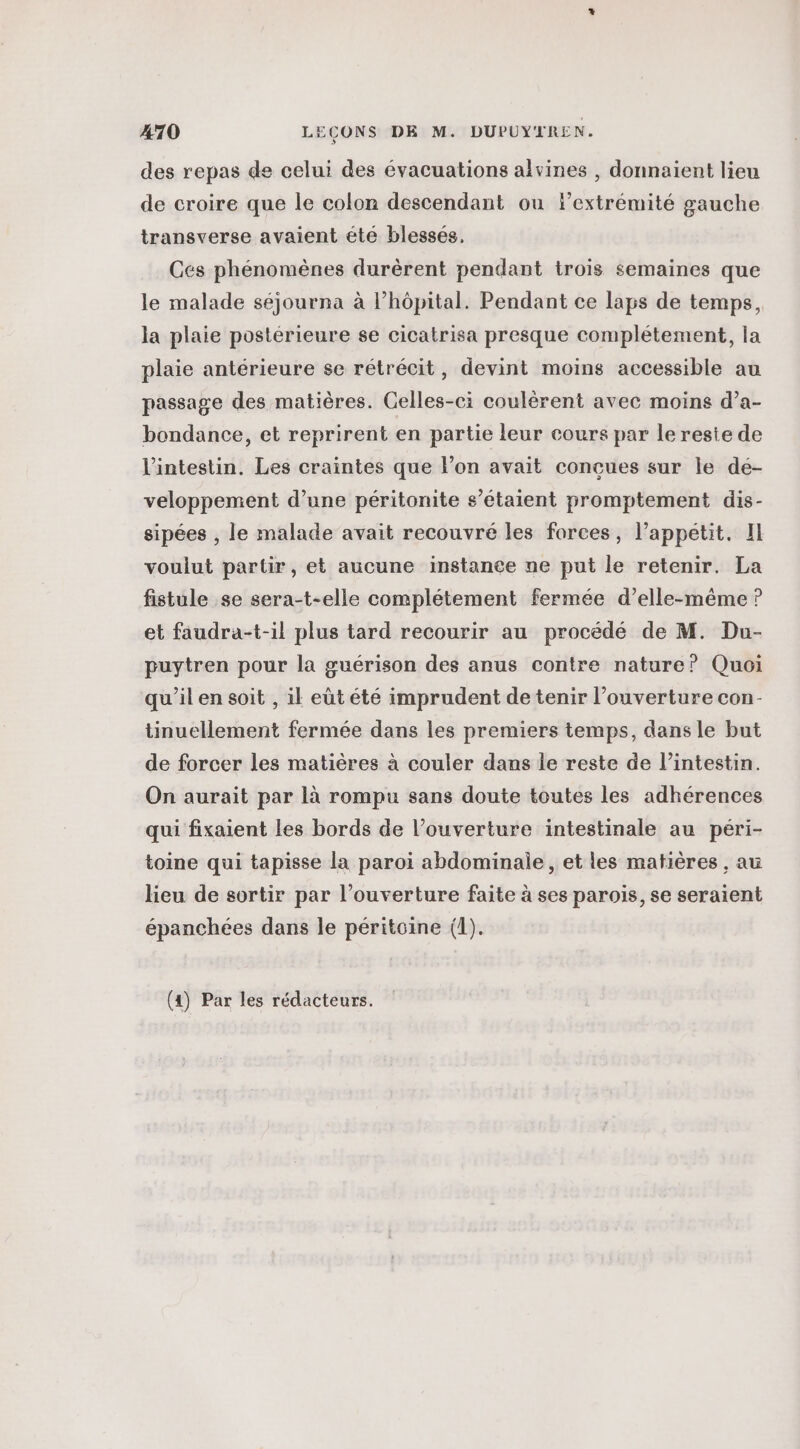 des repas de celui des évacuations alvines , donnaient lieu de croire que le colon descendant ou extrémité gauche transverse avaient été blessés. Ces phénomènes durèrent pendant trois semaines que le malade séjourna à l'hôpital. Pendant ce laps de temps, la plaie postérieure se cicatrisa presque complétement, la plaie antérieure se rétrécit, devint moins accessible au passage des matières. Celles-ci coulérent avec moins d’a- bondance, et reprirent en partie leur cours par leresie de l'intestin. Les craintes que l’on avait concues sur le dé- veloppement d’une péritonite s’étaient promptement dis- sipées , le malade avait recouvré les forces, l’appetit. Il voulut partir, et aucune instance ne put le retenir. La fistule se sera-t-elle complétement fermée d’elle-même ? et faudra-t-il plus tard recourir au procédé de M. Du- puytren pour la guérison des anus contre nature? Quoi qu'il en soit , il eùt été imprudent de tenir l’ouverture con- tinuellement fermée dans les premiers temps, dans le but de forcer les matières à couler dans le reste de l'intestin. On aurait par là rompu sans doute toutes les adhérences qui fixaient les bords de l’ouverture intestinale au péri- toine qui tapisse la paroi abdominale, et les matières , au heu de sortir par l'ouverture faite à ses parois, se seraient épanchées dans le péritoine (1).