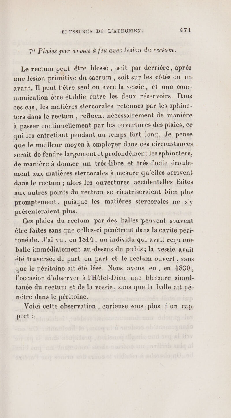 70 Plaies par armes à feu avec lesion du rectum. Le rectum peut étre blessé, soit par derrière, après une lésion primitive du sacrum , soit sur Îles côtés ou en avant. Il peut l’être seul ou avec la vessie, et une com- munication être établie entre les deux réservoirs. Dans ces cas, les matières stercorales retenues par les sphinc- ters dans le rectum , refluent nécessairement de manière à passer continuellement par les ouvertures des plaies, ce qui les entretient pendant un temps fort long. Je pense que le meilleur moyen à employer dans ces circonstances serait de fendre largement et profondément les sphincters, de manière à donner un trés-libre et très-facile écoule- ment aux matières stercorales à mesure qu’elles arrivent dans le rectum ; alors les ouvertures accidentelles faites aux autres points du rectum se cicatriseraient bien plus promptemenrt, puisque les matières stercorales ne s’y présenteraient plus. Ces plaies du rectum par des balles penvent souvent être faites sans que celles-ci pénètrent dans la cavité péri- tonéale. J’ai vu, en 1814, un individu qui avait recu une balle immédiatement au-dessus du pubis; la vessie avait été traversée de part en part et le rectum ouvert, sans que le péritoine ait été lésé. Nous avons eu, en 1830, l’occasion d'observer à l’'Hôtel-Dien une blessure simul- tanée du rectum et de la vessie, sans que la balle ait pé- nétré dans le péritoine. Voici cette observation , curieuse sous plas d’un rap- port :