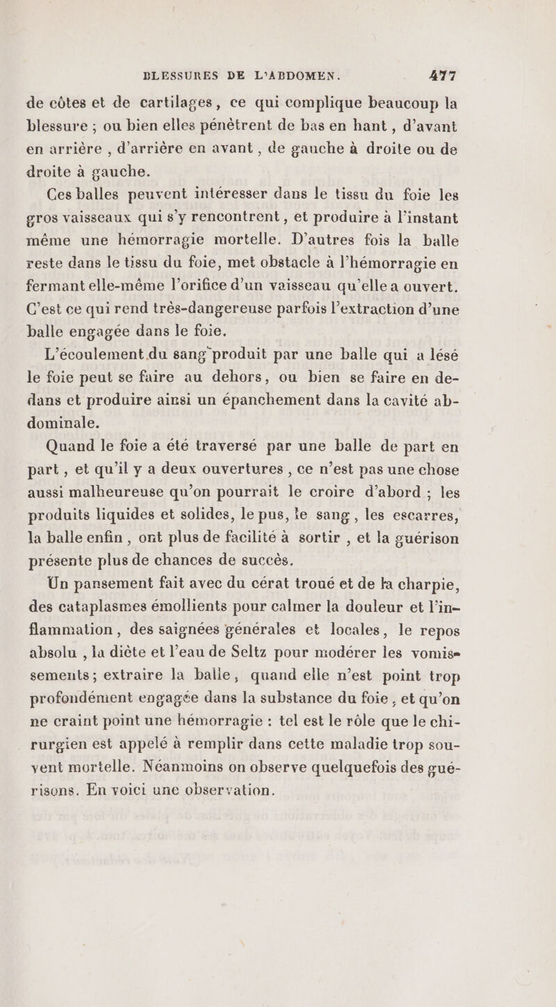 de côtes et de cartilages, ce qui complique beaucoup la blessure ; ou bien elles pénètrent de bas en hant , d’avant en arrière , d’arrière en avant , de gauche à droite ou de droite à gauche. Ces balles peuvent intéresser dans le tissu du foie les gros vaisseaux qui s’y rencontrent , et produire à l'instant même une hémorragie mortelle. D’autres fois la balle reste dans le tissu du foie, met obstacle à l’hémorragie en fermant elle-même l’orifice d’un vaisseau qu’elle a ouvert. C’est ce qui rend très-dangereuse parfois l’extraction d’une balle engagée dans le foie. L’écoulement du sang produit par une balle qui a lésé le foie peut se faire au dehors, ou bien se faire en de- dans et produire ainsi un épanchement dans la cavité ab- dominale. Quand le foie a été traversé par une balle de part en part, et qu’il y a deux ouvertures , ce n’est pas une chose aussi malheureuse qu’on pourrait le croire d’abord ; les produits liquides et solides, le pus, le sang, les escarres, la balle enfin , ont plus de facilité à sortir , et la guérison présente plus de chances de succès. Un pansement fait avec du cérat troué et de ka charpie, des cataplasmes émollients pour calmer la douleur et l’in- flammation , des saignées générales et locales, le repos absolu , la diète et l’eau de Seltz pour modérer les vomise sements; extraire la balle, quand elle n’est point trop profondément engagée dans la substance du foie , et qu’on ne craint point une hémorragie : tel est le rôle que le chi- rurgien est appelé à remplir dans cette maladie trop sou- vent mortelle. Néanmoins on observe quelquefois des œué- risons. En voici une observation.