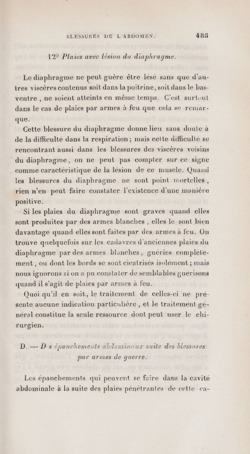 129 Plares avec lésion du dicphragme. Le diaphragme ne peut guère être lésé sans que d'au- tres viscères contenus soit dans la poitrine, soit dans le bas- ventre , ne soient atteints en même temps. C'est surtiut dans le cas de plaies par armes à feu que cela se remar- que. Cette blessure du diaphragme donne lieu sans doute à de la difficulté dans la respiration ; mais cette difficulté se rencontrant aussi dans Îles blessures des viscères voisins ‘du diaphragme, on ne peut pas compter sur ce signe . comme caractéristique de la lésion de ce muscle. Quand les blessures du diaphragme ne sont point mortelles, rien n’en peut faire Constater l'existence d'une manière positive. Si les plaies du diaphragme sont graves quand elles sont produites par des armes blanches , elles le sont bien davantage quand elles sont faites par des armes à feu. On trouve quelquefois sur les cadavres d'anciennes plaies du diaphragme par des armes blanches, guéries compléte- ment, ou dont les bords se sont cicatrises isolement ; mais nous ignorons si on a pu constater de semblables guérisons quand il s’agit de plaies par armes à feu. Quoi qu’il en soit, le traitement de celles-ci ne pré- sente aucune indication particulière , et le traitement gé- néral constitue la seule ressource dont peut user le chi- rurgien. B..-- D: cpanchements abdominaux suite des blessures par armes de querre. Les épanchements qui peuvent se faire dans la cavité abdominale à la suite des plaies pénétrantes de cette ca-