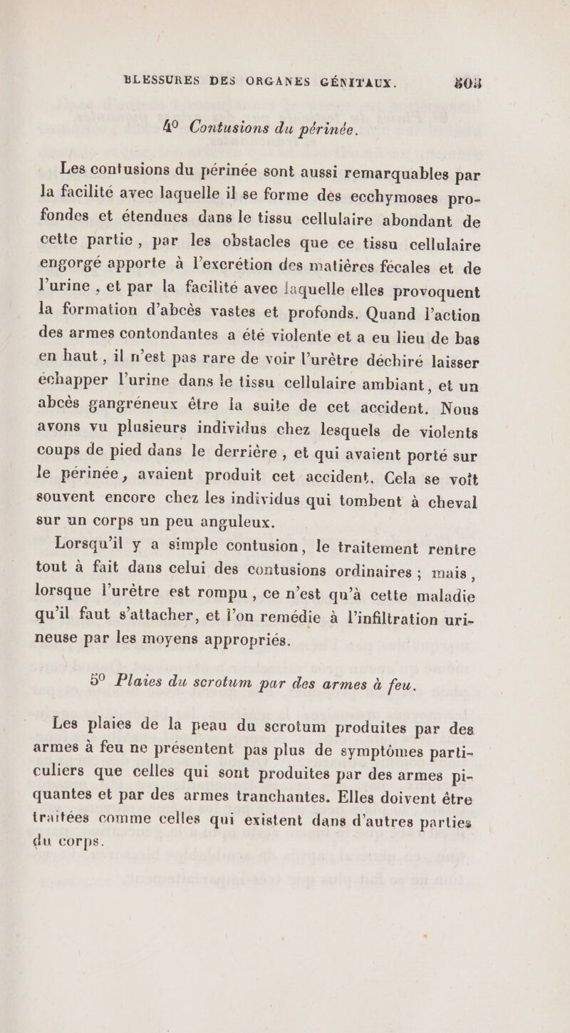 49 Contusions du périnée. Les contusions du périnée sont aussi remarquables par la facilité avec laquelle il se forme des ecchymoses pro- fondes et étendues dans le tissu cellulaire abondant de cette partie, par les obstacles que ce tissu cellulaire engorge apporte à l’excrétion des matières fécales et de l'urine , et par la facilité avec laquelle elles provoquent la formation d’abcès vastes et profonds. Quand l’action des armes contondantes a été violente et a eu lieu de bas en haut, il n’est pas rare de voir l’urêtre déchiré laisser échapper l'urine dans le tissu cellulaire ambiant, et un abcès gangréneux être la suite de cet accident. Nous avons vu plusieurs individus chez lesquels de violents coups de pied dans le derrière , et qui avaient porte sur le périnée, avaient produit cet accident. Cela se voit souvent encore chez les individus qui tombent à cheval sur un corps un peu anguleux. Lorsqu'il y a simple contusion, le traitement rentre tout à fait dans celui des contusions ordinaires : mais , lorsque l’urètre est rompu, ce n’est qu’à cette maladie qu’il faut s'attacher, et l’on remédie à l’infiltration uri- neuse par les moyens appropriés. 5° Plaies du scrotum par des armes à feu. Les plaies de la peau du scrotum produites par des armes à feu ne présentent pas plus de symptômes parti- culiers que celles qui sont produites par des armes Pi- quantes et par des armes tranchantes. Elles doivent être traitées comme celles qui existent dans d’autres parties du corps.