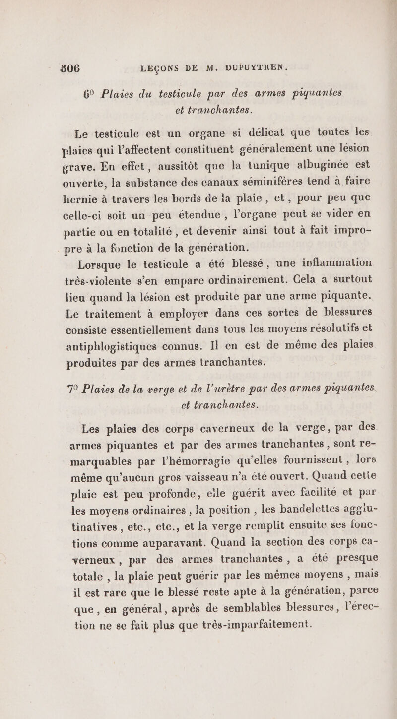 69 Plaies du testicule par des armes piquantes et tranchantes. Le testicule est un organe si délicat que toutes les plaies qui l’affectent constituent généralement une lésion grave. En effet, aussitôt que la tunique albuginée est ouverte, la substance des canaux séminifères tend à faire hernie à travers les bords de la plaie, et, pour peu que celle-ci soit un peu étendue, l'organe peut se vider en partie ou en totalité , et devenir ainsi tout à fait impro- pre à la fonction de la génération. Lorsque le testicule a été blessé, une inflammation très-violente s’en empare ordinairement. Cela a surtout lieu quand la lésion est produite par une arme piquante. Le traitement à employer dans ces sortes de blessures consiste essentiellement dans tous les moyens résolutifs et antiphlogistiques connus. Il en est de même des plaies produites par des armes tranchantes. 70 Plaies de la verge et de l’urètre par des armes piquantes et tranchantes. Les plaies des corps caverneux de la verge, par des armes piquantes et par des armes tranchantes, sont re- marquables par l’hémorragie qu’elles fournissent , lors même qu'aucun gros vaisseau n’a été ouvert. Quand cetie plaie est peu profonde, eile guérit avec facilité et par les moyens ordinaires , la position , les bandelettes aggiu- tinatives , etc., etc., et la verge remplit ensuite ses fonc- tions comme auparavant. Quand ia section des corps ca- verneux, par des armes tranchantes, a été presque totale , la plaie peut guérir par les mêmes moyens , mais il est rare que le blessé reste apte à la génération, parce que , en général, après de semblables blessures, l’'érec- tion ne se fait plus que très-imparfaitement.